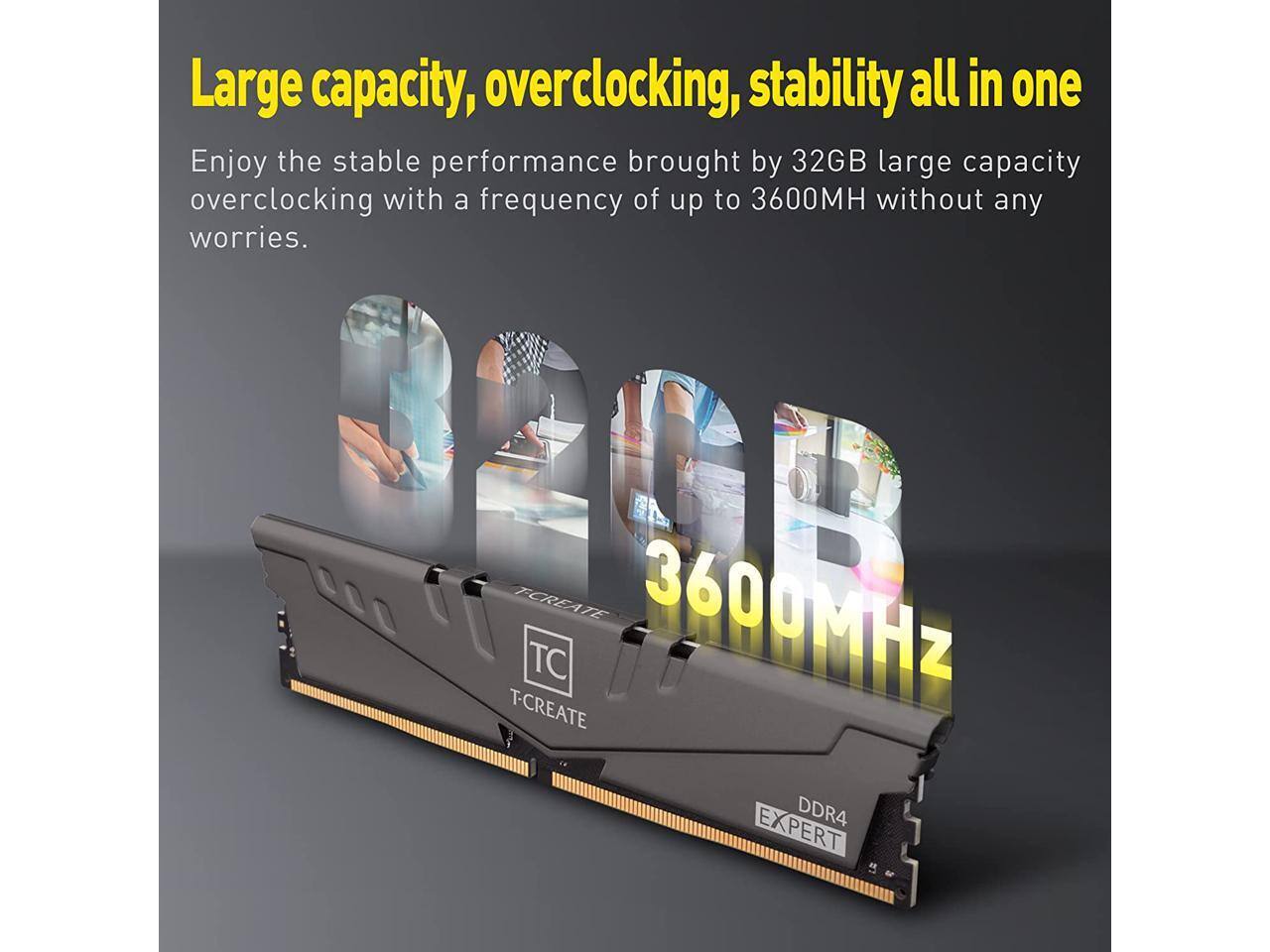 Large capacity, overclocking, stability all in one

Enjoy the stable performance brought by 32GB large capacity overclocking with a frequency of up to 3600MHz without any worries.

3600MHz

T-CREATE EXPERT DDR4
