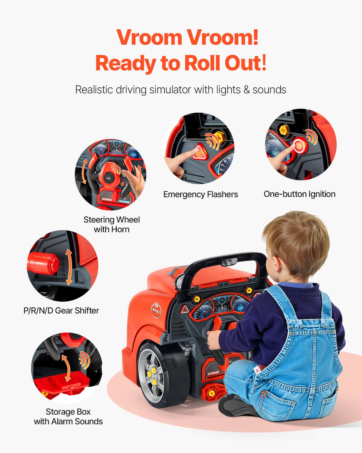 Vroom Vroom!  
Ready to Roll Out!  

Realistic driving simulator with lights & sounds  

- Steering Wheel with Horn  
- Emergency Flashers  
- One-button Ignition  
- P/R/N/D Gear Shifter  
- Storage Box with Alarm Sounds