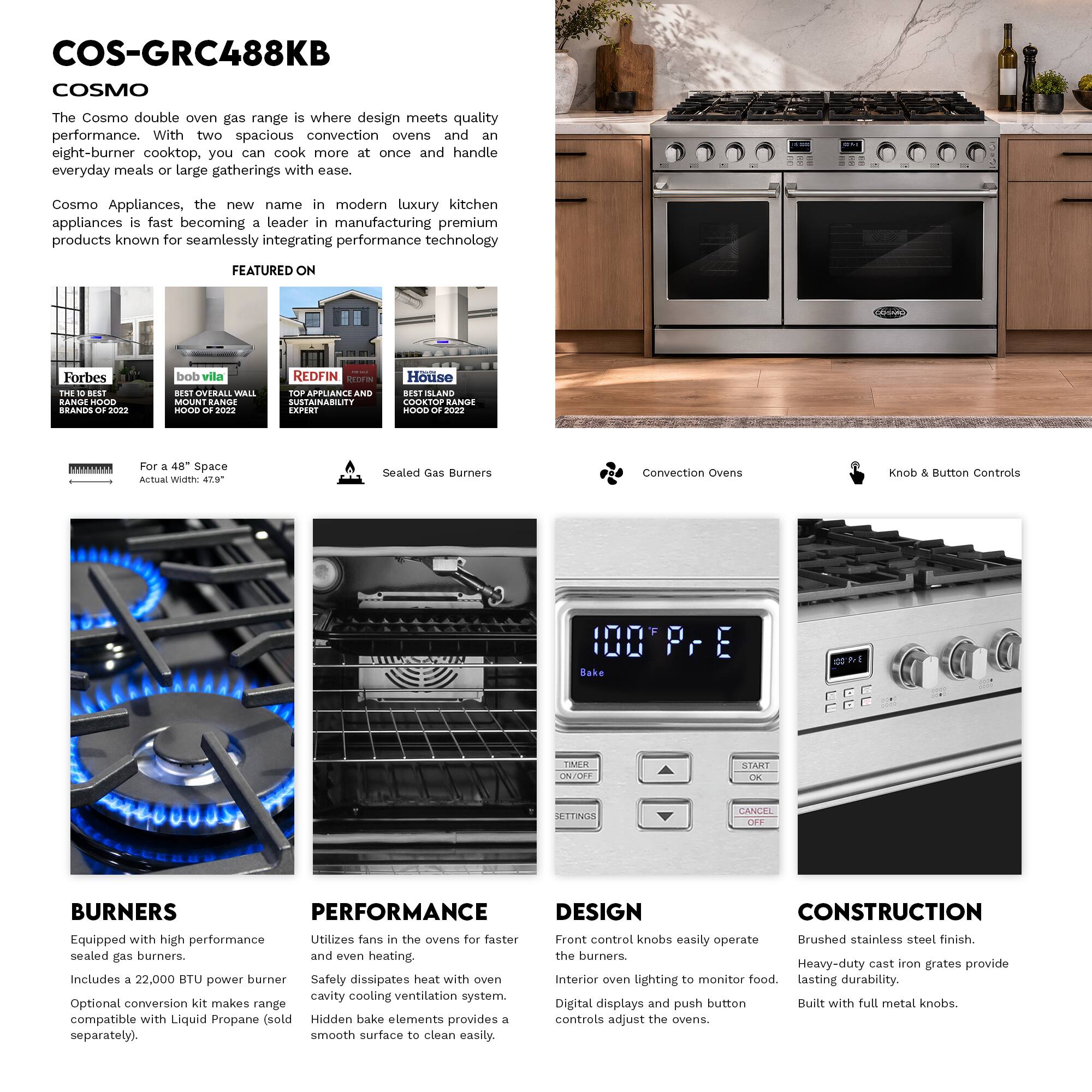 COS-GRC488KB  
COSMO  

The Cosmo double oven gas range is where design meets quality performance. With two spacious convection ovens and an eight-burner cooktop, you can cook more at once and handle everyday meals or large gatherings with ease.  

Cosmo Appliances, the new name in modern luxury kitchen appliances is fast becoming a leader in manufacturing premium products known for seamlessly integrating performance technology  

FEATURED ON  
Forbes THE BEST HOOD BRANDS 2022  
bob vila BEST OVERALL WALL MOUNT RANGE HOOD 2022  
REDFIN TOP APPLIANCE AND SUSTAINABILITY EXPERT  
House BEST SLAND COOKTOP RANGE HOOD 2022  

For a 48" Space  
Actual Width: 47.9"  

Sealed Gas Burners  
Convection Ovens  
Controls  

BURNERS  
Equipped with high performance sealed gas burners.  
Includes a 22,000 BTU power burner  
Optional conversion kit makes range compatible with Liquid Propane (sold separately).  

PERFORMANCE  
Utilizes fans in the ovens for faster and even heating.  
Safety dissipates heat with oven cavity