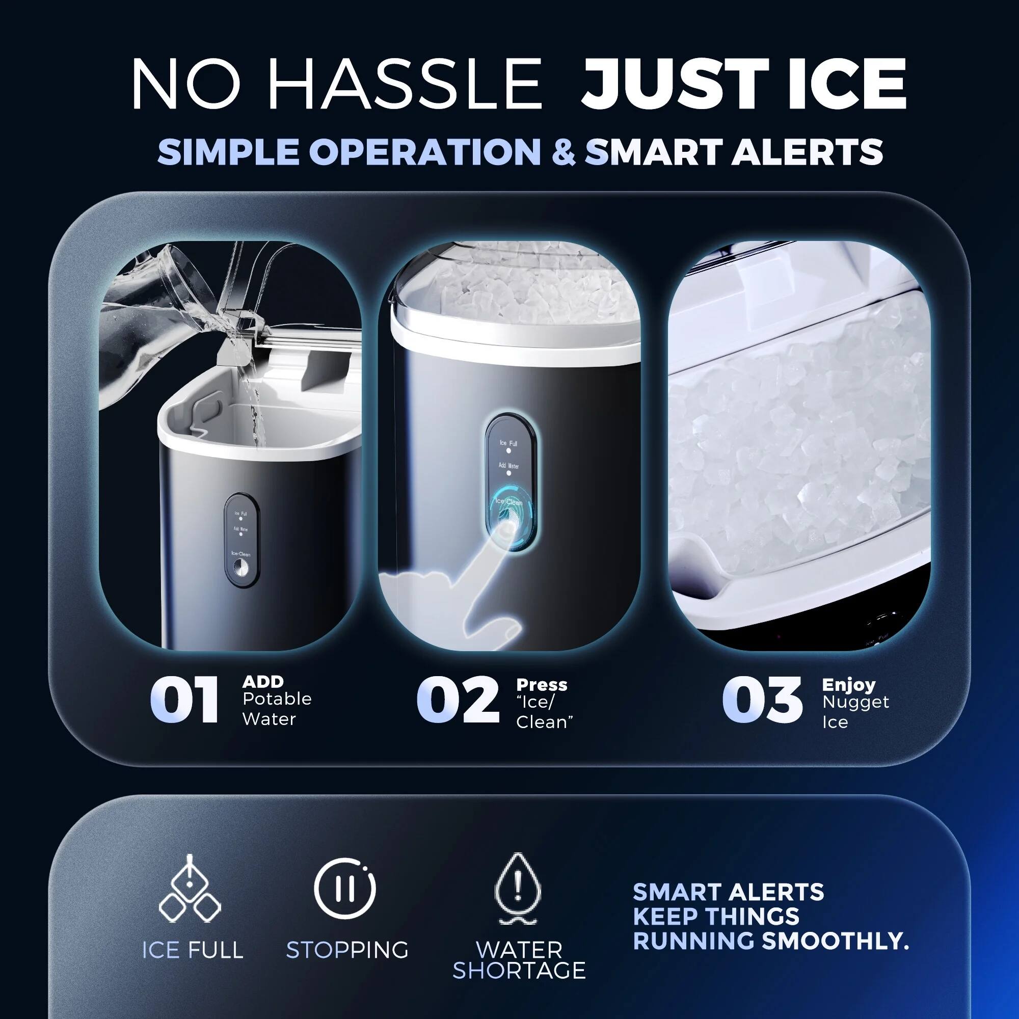 NO HASSLE JUST ICE
SIMPLE OPERATION & SMART ALERTS

01 Add Potable Water
02 Press Ice/Clean
03 Enjoy Ice Nugget II!

SMART ALERTS KEEP THINGS ICE FULL WATER RUNNING SMOOTHLY. STOPPING SHORTAGE