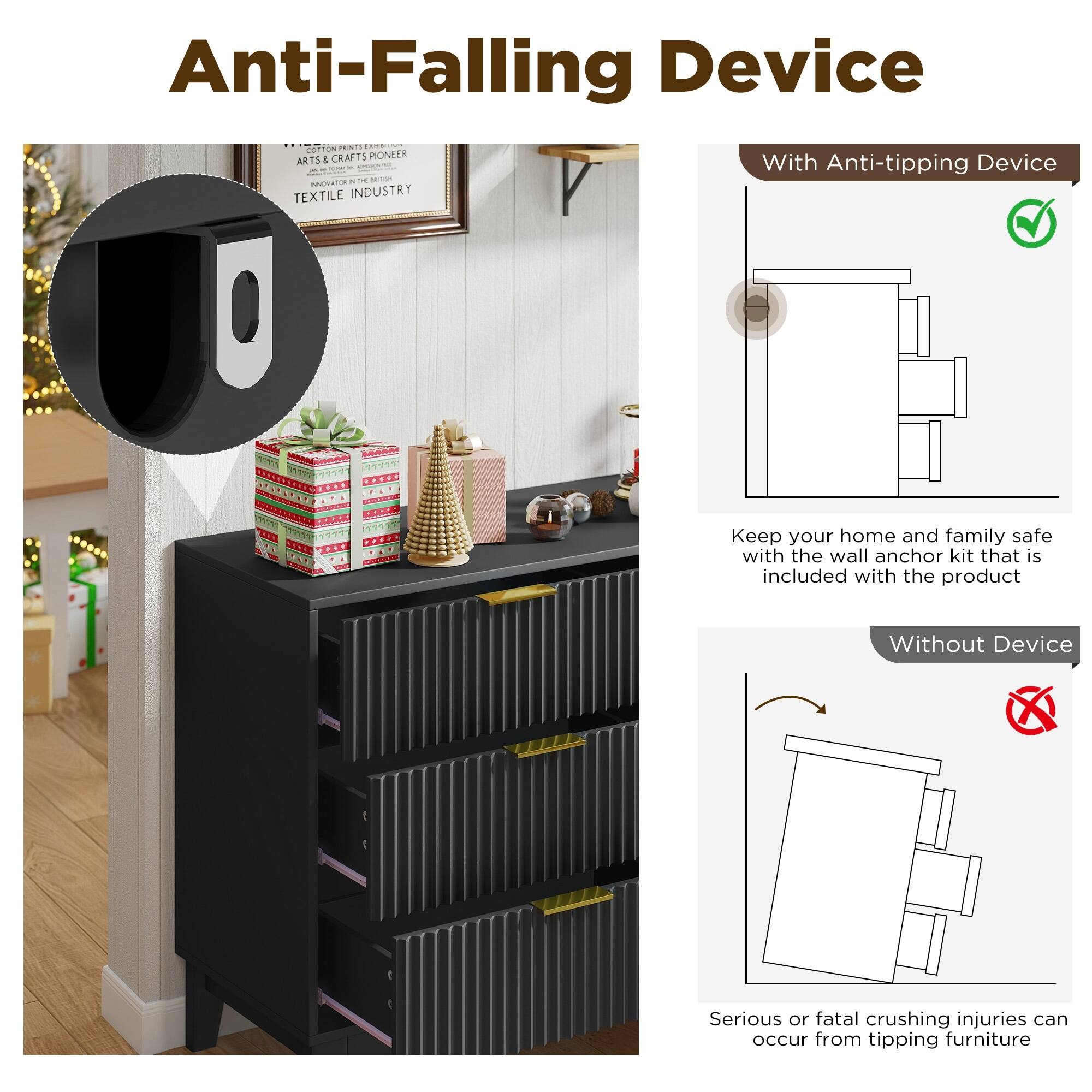 Anti-Falling Device

With Anti-tipping Device

Keep your home and family safe with the wall anchor kit that is included with the product

Without Device

Serious or fatal crushing injuries can occur from tipping furniture