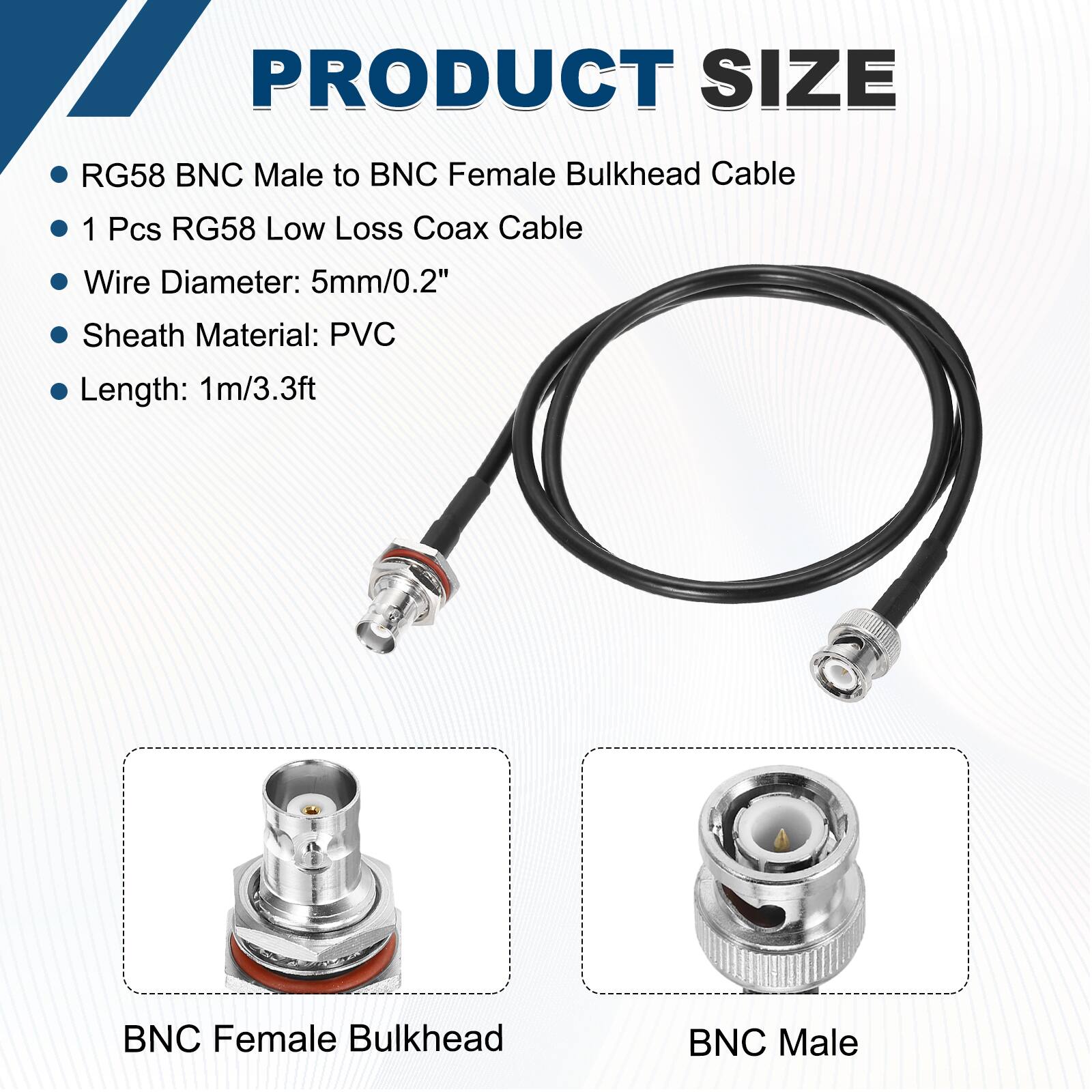 PRODUCT SIZE

- RG58 BNC Male to BNC Female Bulkhead Cable
- 1 Pcs RG58 Low Loss Coax Cable
- Wire Diameter: 5mm/0.2"
- Sheath Material: PVC
- Length: 1m/3.3ft

BNC Female Bulkhead

BNC Male