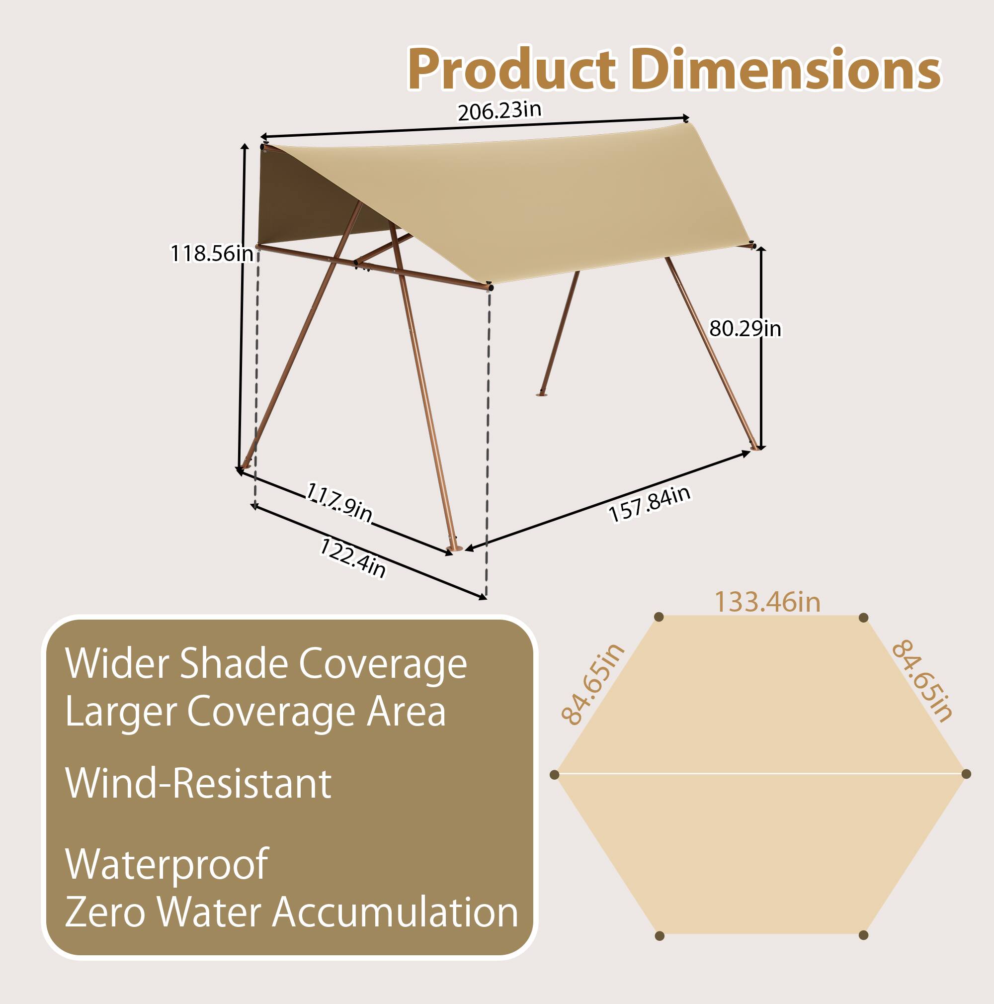 Product Dimensions:  
- 206.23in  
- 118.56in  
- 80.29in  
- 1.17.9in  
- 122.4in  
- 157.84in  
- 157in  
- 133.46in  
- 84.65in  
- 84.65in  

Features:  
- Wider Shade Coverage  
- Larger Coverage Area  
- Wind-Resistant  
- Waterproof  
- Zero Water Accumulation