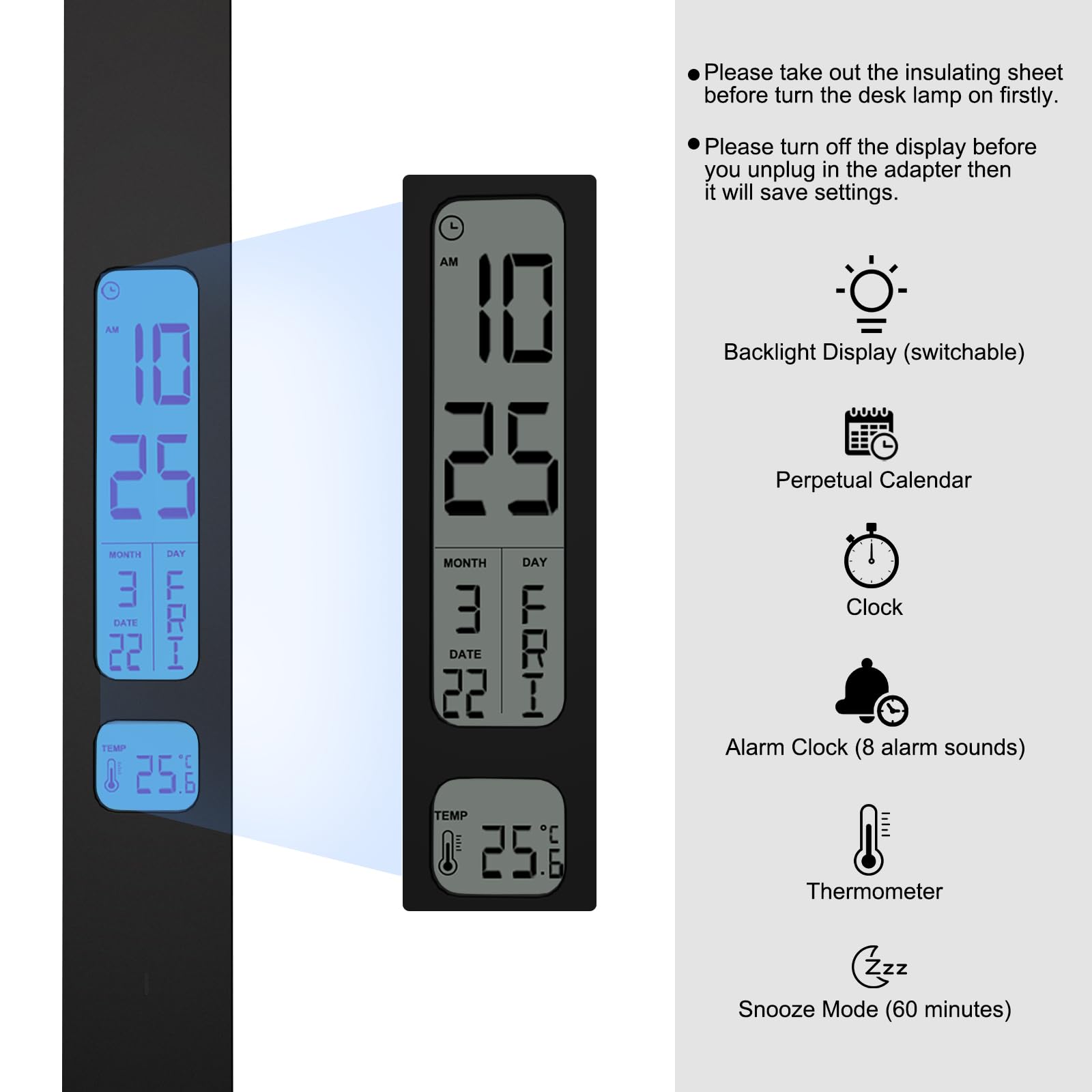 Please take out the insulating sheet before turning the desk lamp on firstly.  
AM 10 25 MONTH DAY 3 22 DATE FONTI TEMP 25.  
AM 1 25 MONTH DAY 3 22 DATE TEMP C 25.6  

Please turn off the display before you unplug the adapter, then it will save settings.  

Backlight Display (switchable)  
Perpetual Calendar  
Clock Alarm Clock (8 alarm sounds)  
Thermometer  
Snooze Mode (60 minutes)
