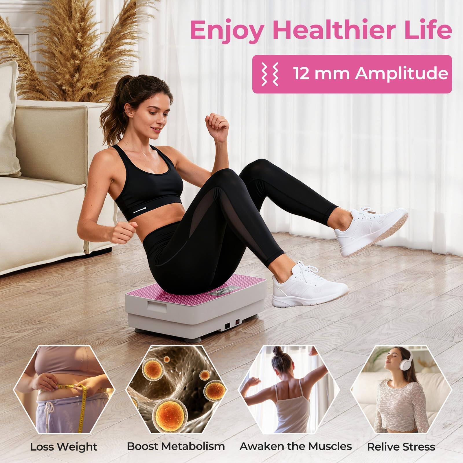 Enjoy Healthier Life  
12 mm Amplitude  
- Loss Weight  
- Boost Metabolism  
- Awaken the Muscles  
- Relive Stress