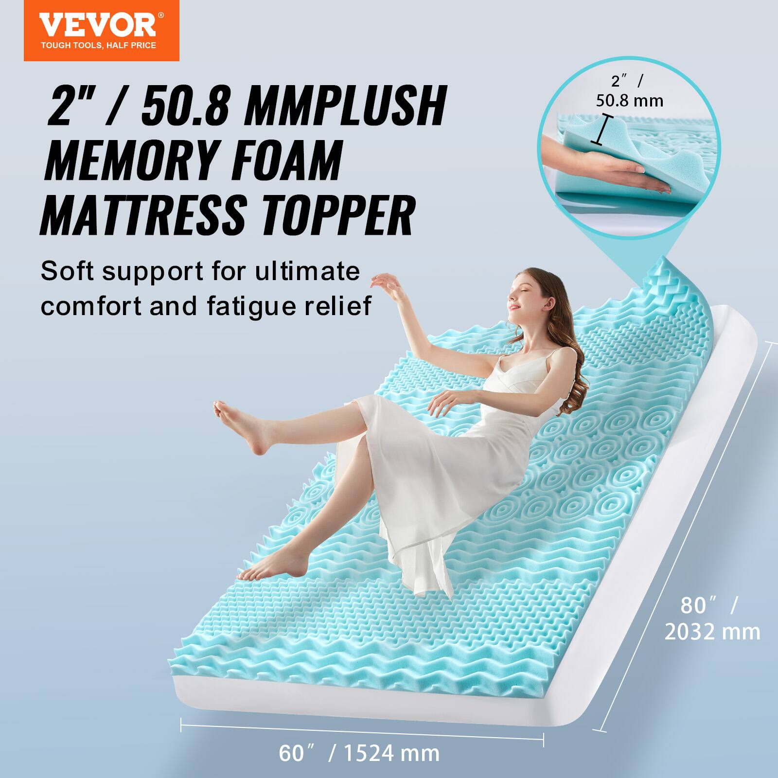 VEVOR  
TOUGH TOOLS, HALF PRICE  

2" / 50.8 MMPLUSH MEMORY FOAM MATTRESS TOPPER  
Soft support for ultimate comfort and fatigue relief  

2" / 50.8 mm  
80" / 2032 mm  
60" / 1524 mm