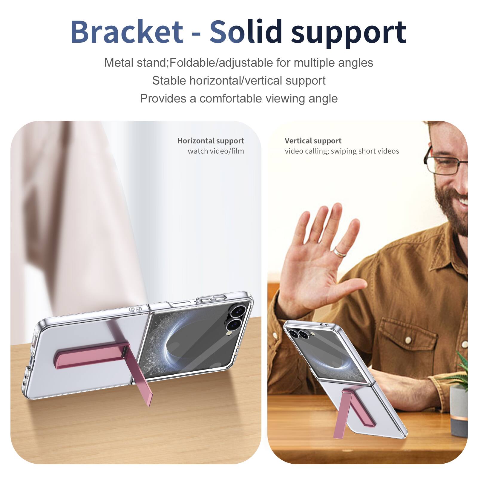 Bracket - Solid support

Metal stand; Foldable/adjustable for multiple angles
Stable horizontal/vertical support
Provides a comfortable viewing angle

Horizontal support
watch video/film

Vertical support
video calling; swiping short videos