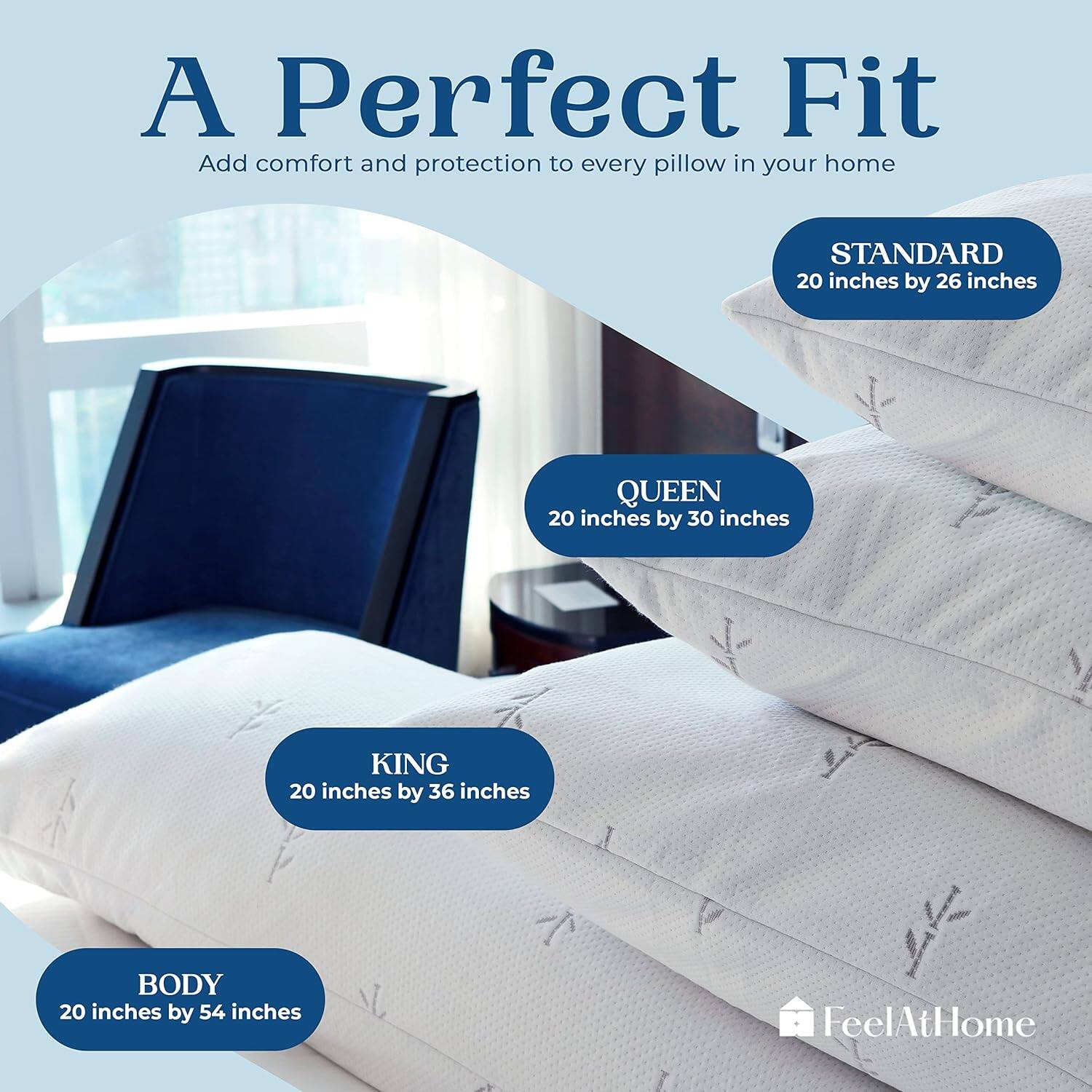 A Perfect Fit  
Add comfort and protection to every pillow in your home  

STANDARD  
20 inches by 26 inches  

QUEEN  
20 inches by 30 inches  

KING  
20 inches by 36 inches  

BODY  
20 inches by 54 inches  

FeelAtHome
