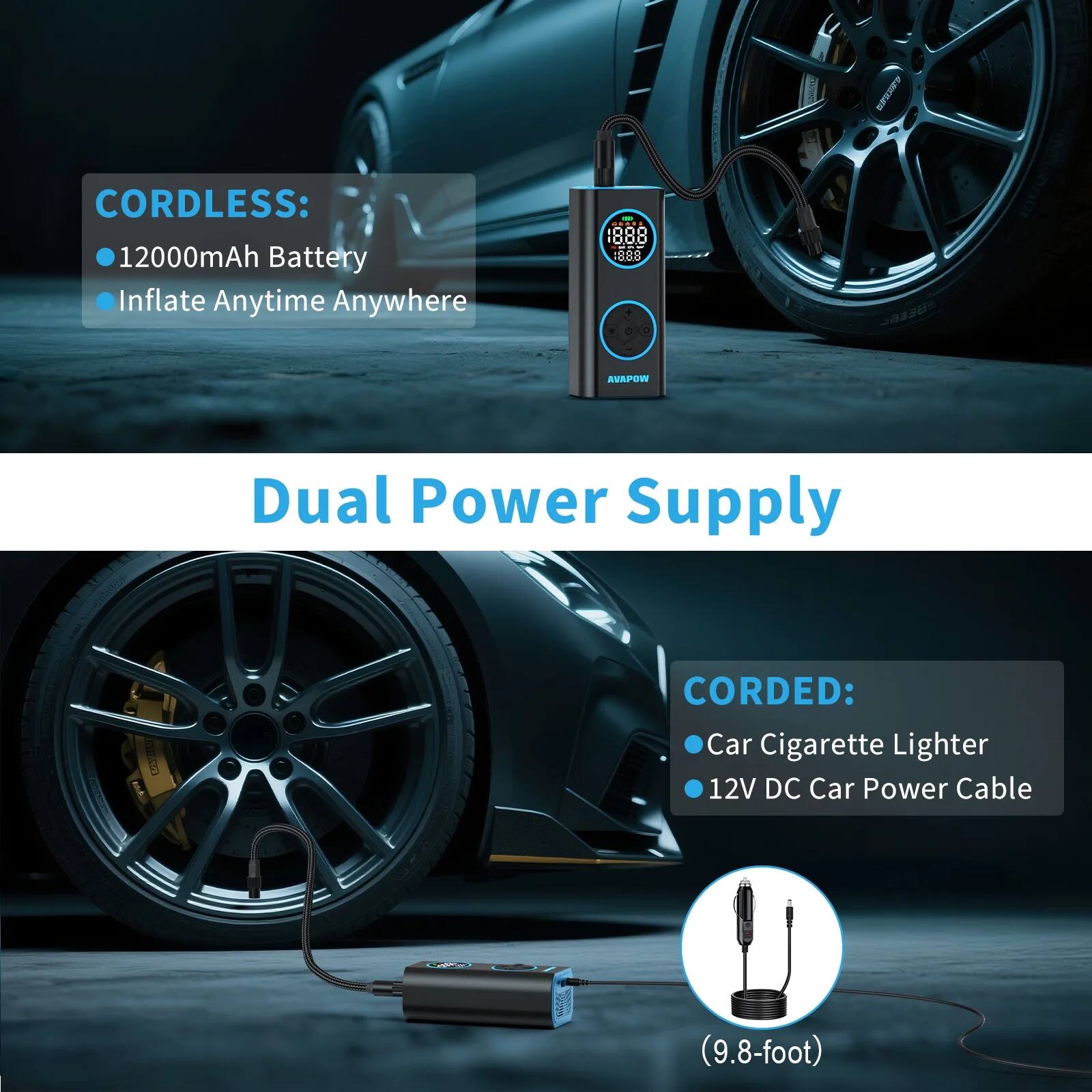 CORDLESS:  
- 12000mAh Battery  
- Inflate Anytime Anywhere  

Dual Power Supply  

CORDED:  
- Car Cigarette Lighter  
- 12V DC Car Power Cable  
(9.8-foot)
