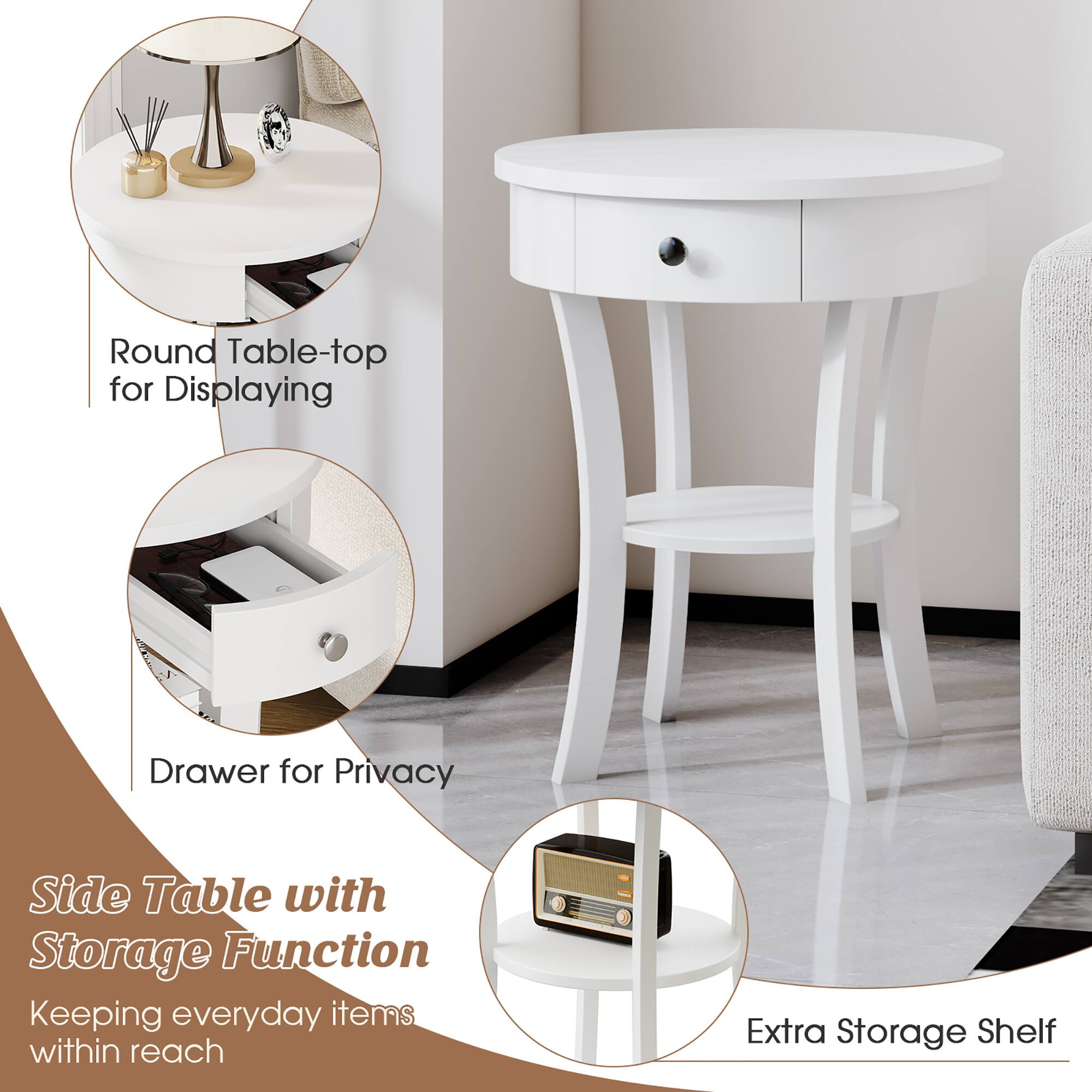 - Round Table-top for Displaying
- Drawer for Privacy
- Side Table with Storage Function
- Keeping everyday items within reach
- Extra Storage Shelf