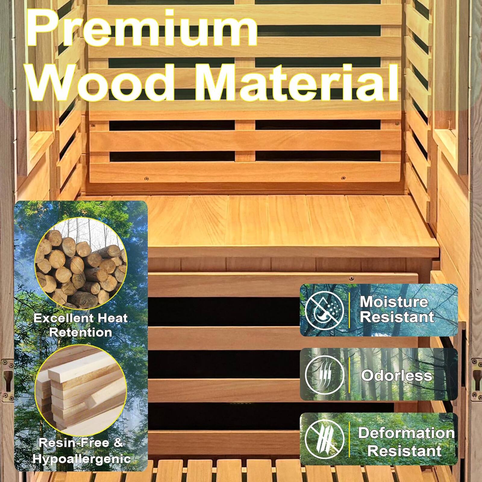 Premium Wood Material  
Excellent Heat Retention  
Moisture Resistant  
Odorless  
Resin-Free & Hypoallergenic  
Deformation Resistant