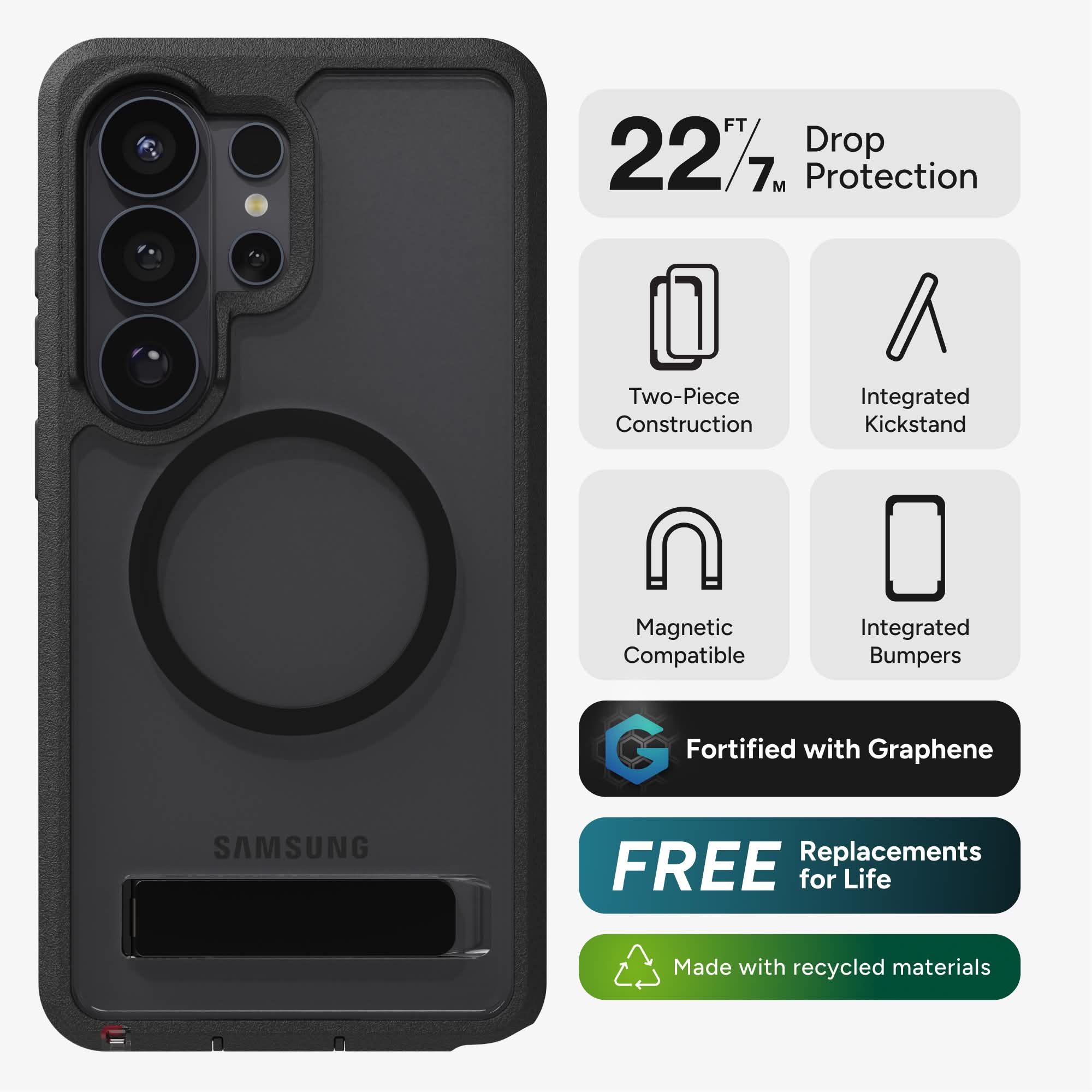 FT 227. Drop Protection  
Two-Piece Construction  
Integrated Kickstand  
Magnetic Compatible  
Integrated Bumpers  
Fortified with Graphene  
FREE Replacements for Life  
Made with recycled materials