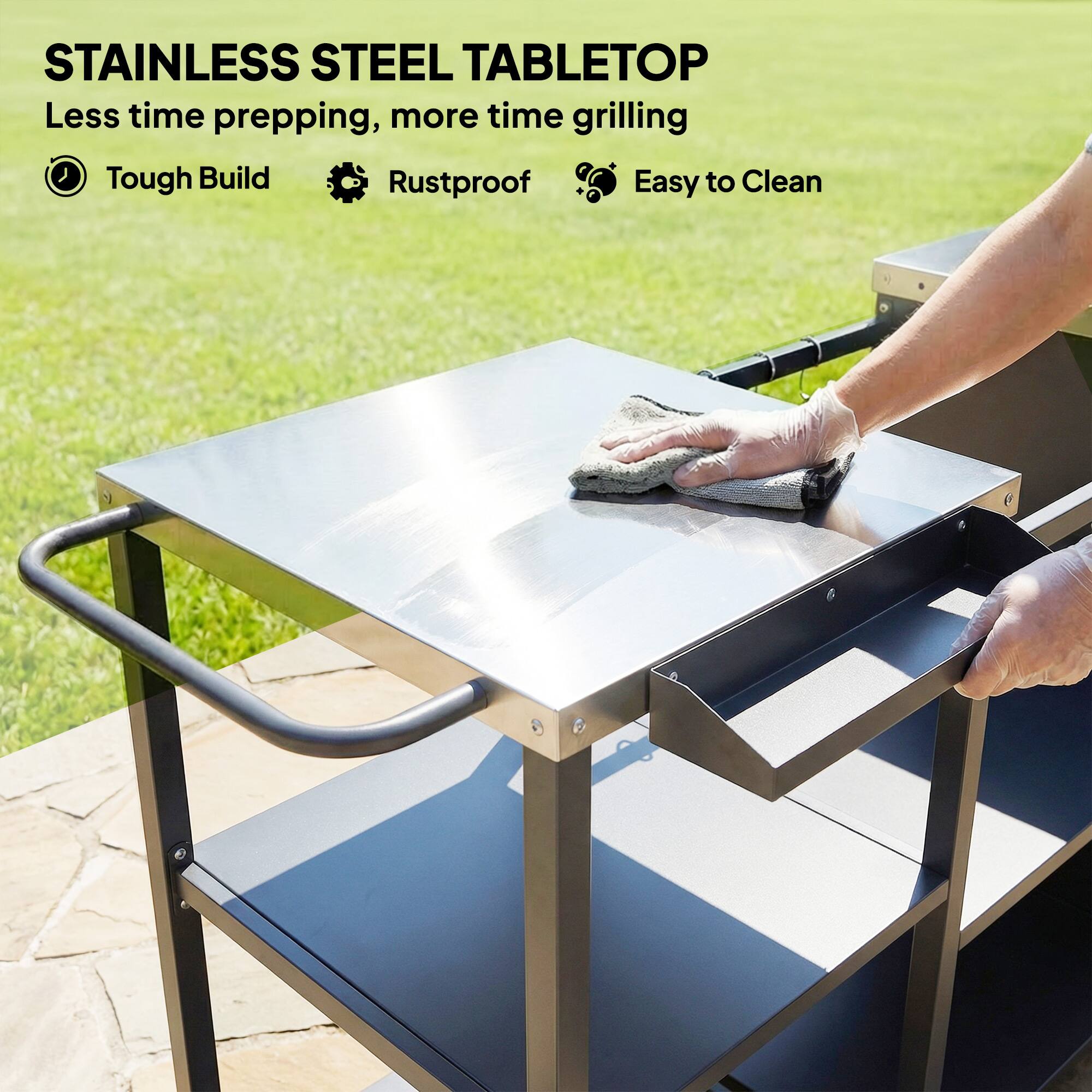 STAINLESS STEEL TABLETOP  
Less time prepping, more time grilling  
Tough Build  
Rustproof  
Easy to Clean