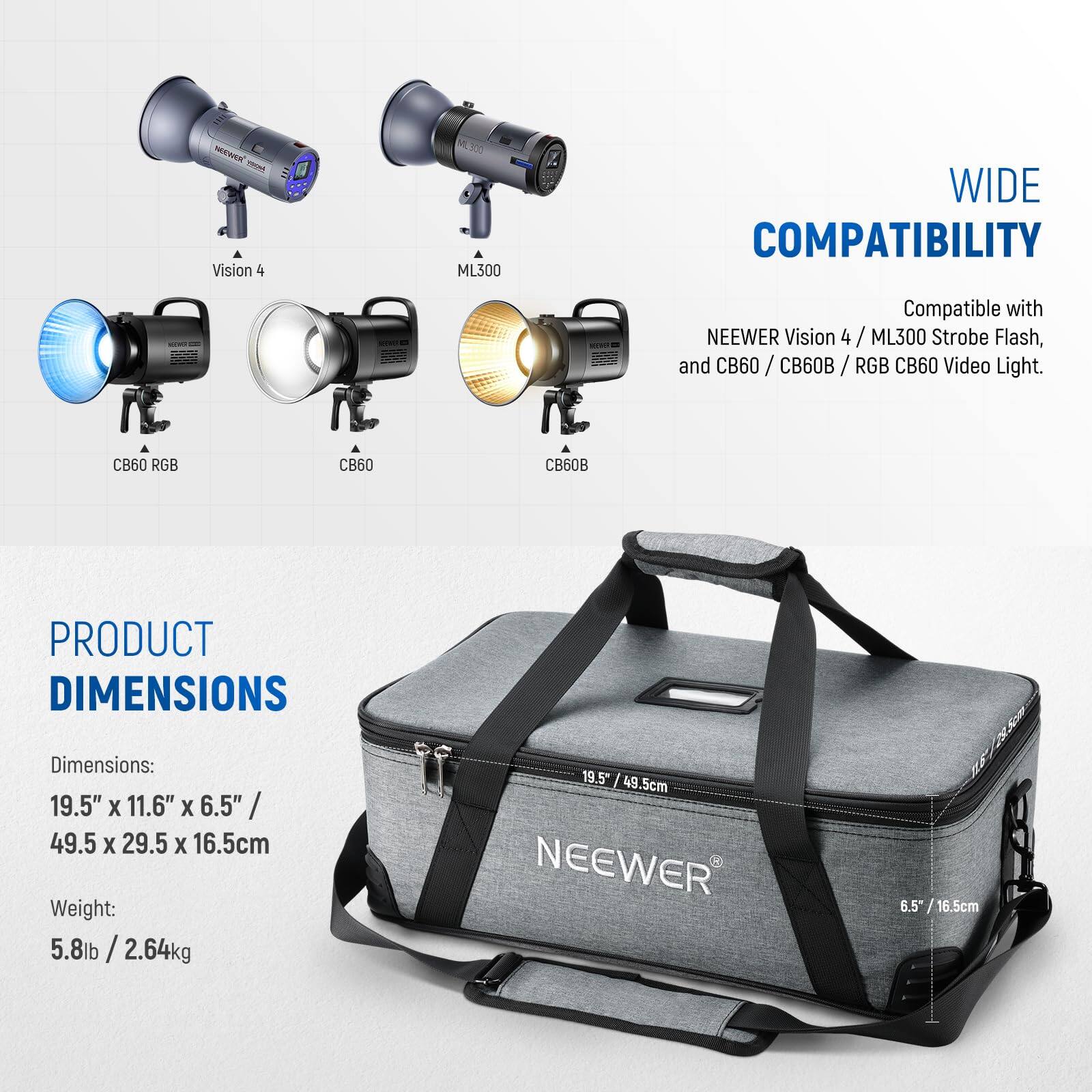 **WIDE COMPATIBILITY**  
Compatible with NEEWER Vision 4 / ML300 Strobe Flash, and CB60 / CB60B / RGB CB60 Video Light.

**PRODUCT DIMENSIONS**  
Dimensions: 19.5" x 11.6" x 6.5" / 49.5 x 29.5 x 16.5cm  
Weight: 5.8lb / 2.64kg