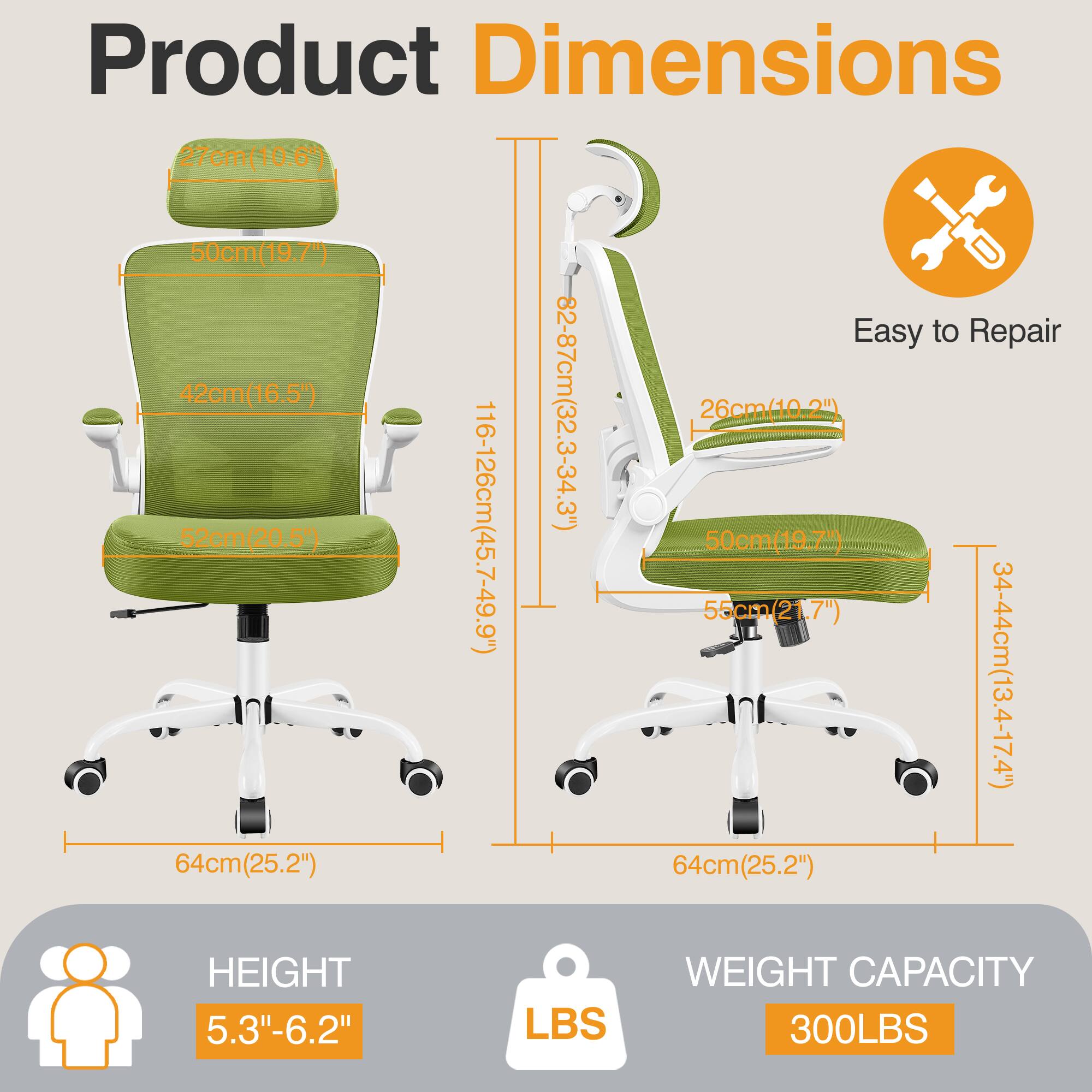 Product Dimensions  
- Seat Height: 27cm (10.6")  
- Seat Width: 50cm (19.7")  
- Seat Depth: 42cm (16.5")  
- Back Height: 82-87cm (32.3-34.3")  
- Armrest Height: 26cm (10.2")  
- Overall Height: 116-126cm (45.7-49.9")  
- Overall Width: 55cm (21.7")  
- Overall Depth: 50cm (19.7")  
- Base Width: 34-44cm (13.4-17.4")  
- Base Diameter: 64cm (25.2")  

Easy to Repair  

HEIGHT: 5.3"-6.2"  

WEIGHT CAPACITY: 300LBS