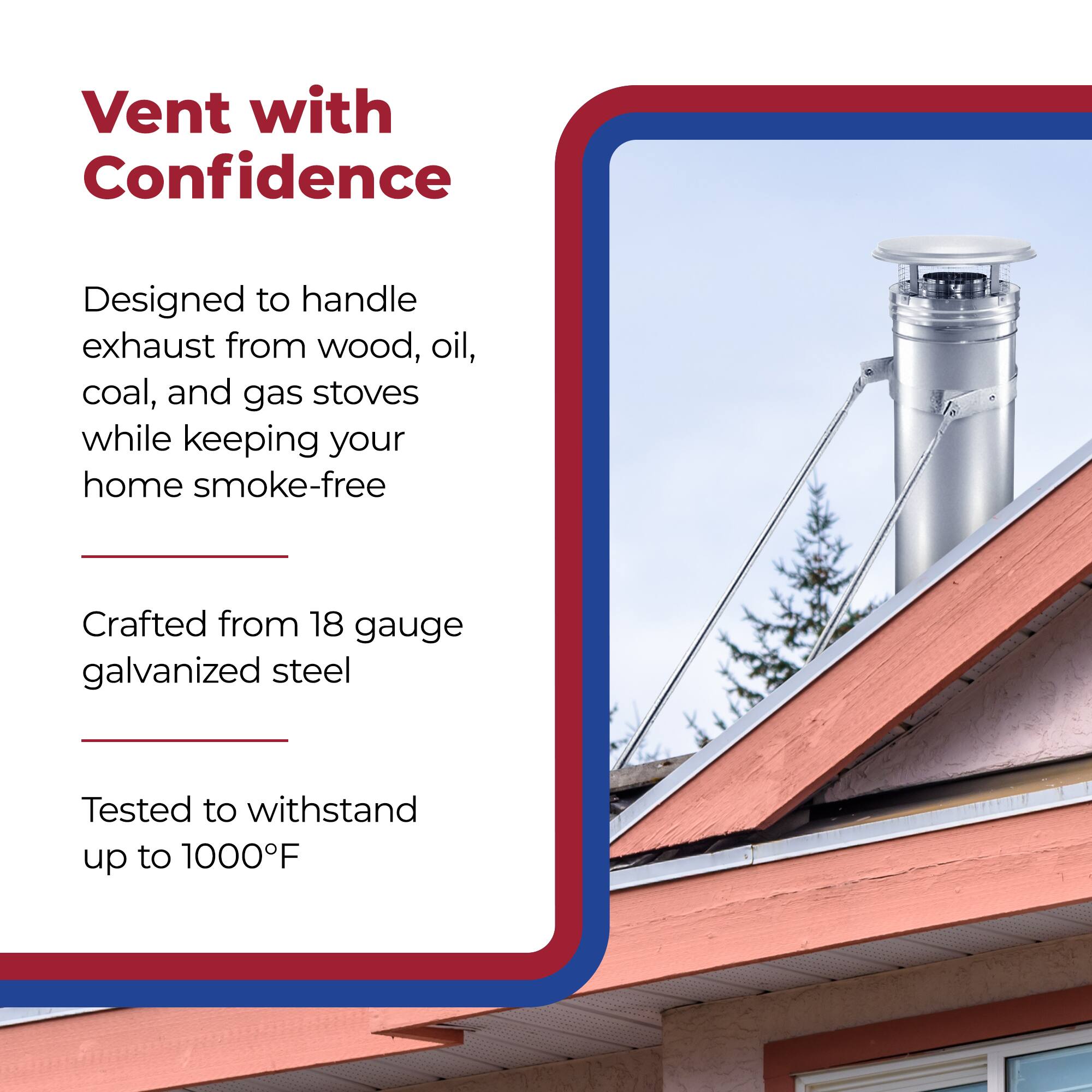 Vent with Confidence

Designed to handle exhaust from wood, oil, coal, and gas stoves while keeping your home smoke-free

Crafted from 18 gauge galvanized steel

Tested to withstand up to 1000°F