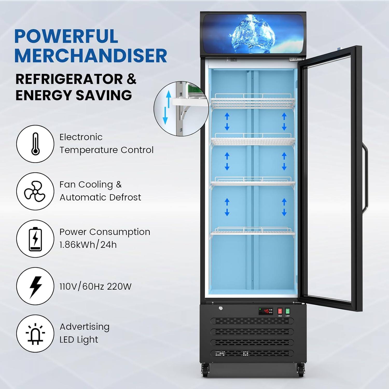 POWERFUL MERCHANDISER  
REFRIGERATOR & ENERGY SAVING  

- Electronic Temperature Control  
- Fan Cooling & Automatic Defrost  
- Power Consumption: 1.86kWh/24h  
- 110V/60Hz 220W  
- Advertising LED Light