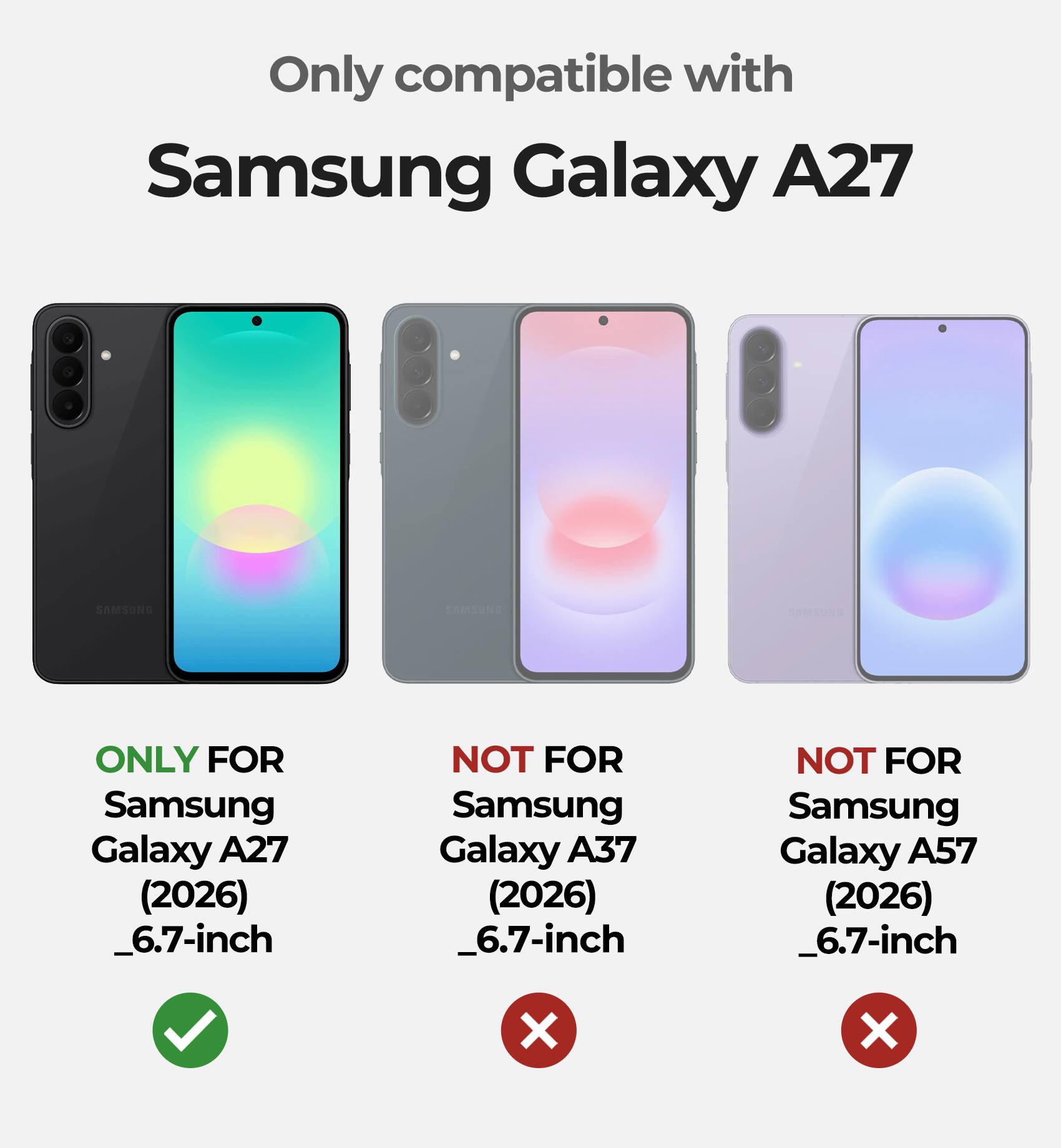 Only compatible with Samsung Galaxy A27

ONLY FOR Samsung Galaxy A27 (2026) _6.7-inch

NOT FOR Samsung Galaxy A37 (2026) _6.7-inch

NOT FOR Samsung Galaxy A57 (2026) _6.7-inch