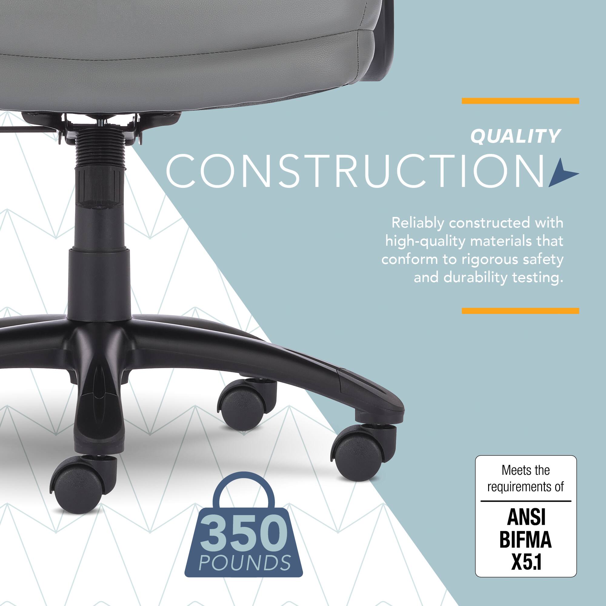 QUALITY CONSTRUCTION  
Reliably constructed with high-quality materials that conform to rigorous safety and durability testing.  

350 POUNDS  
Meets the requirements of ANSI BIFMA X5.1