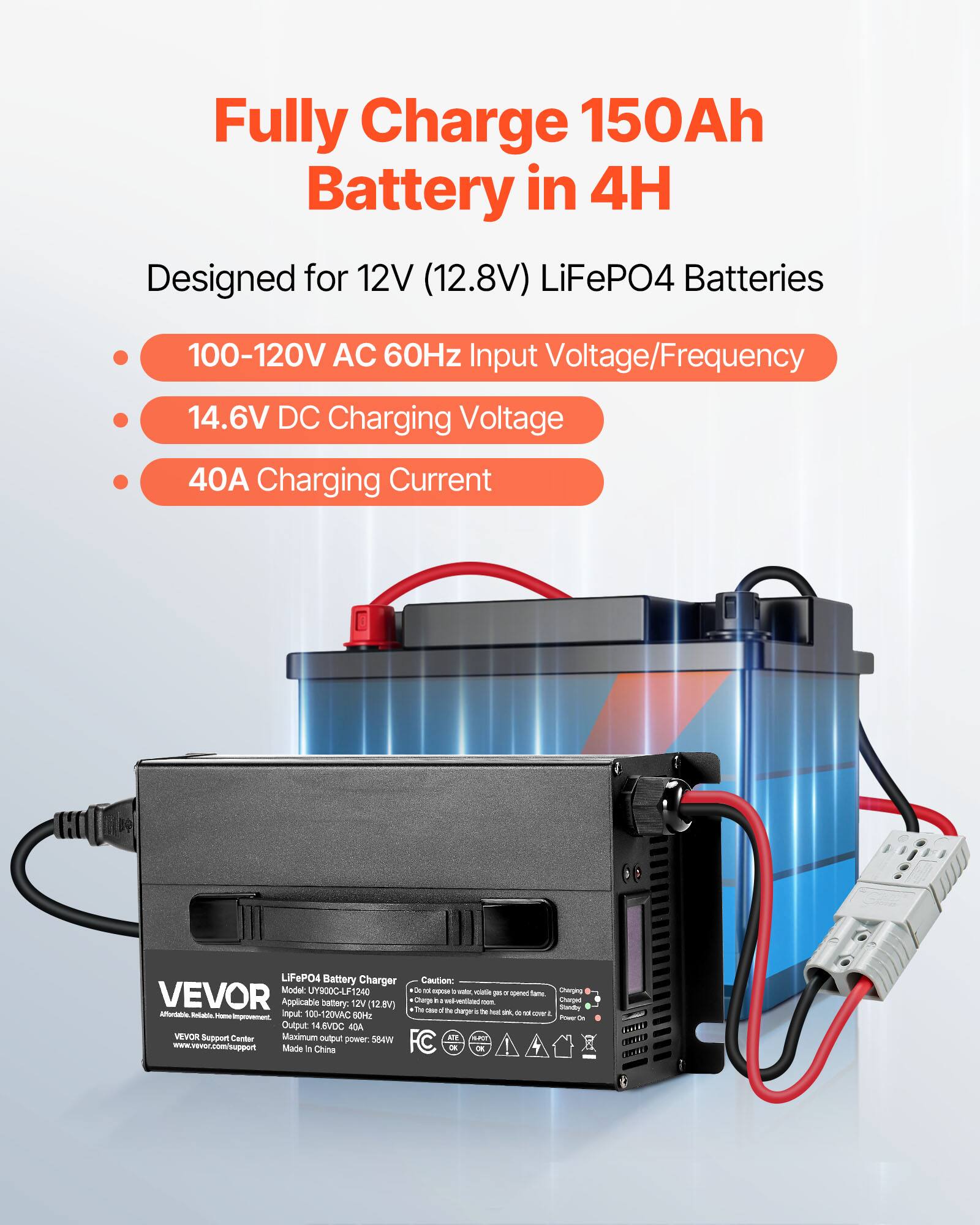 Fully Charge 150Ah Battery in 4H  
Designed for 12V (12.8V) LiFePO4 Batteries

- 100-120V AC 60Hz Input Voltage/Frequency
- 14.6V DC Charging Voltage
- 40A Charging Current

LiFePO4 Battery Charger  
Caution:  
Model: UY900C-LF1240  
X TOO opour 7 witc. volatile per a quend fame Chirging VEVOR  
Applicable battery: 12V (12.8V) +  
Charge The CHIP in of 110 rentlated non.  
Standly Changel to charger a 54 hot on do a coverit.  
t Alfordable Rellable. Home! improvement.  
Input: 100-120VAC 60Hz POWER * Output: 14.6VDC 40A  
VEVOR Support Center Maximum output power. 584W  
HT www.vevor.com/support  
Made # China FC Cat. OK