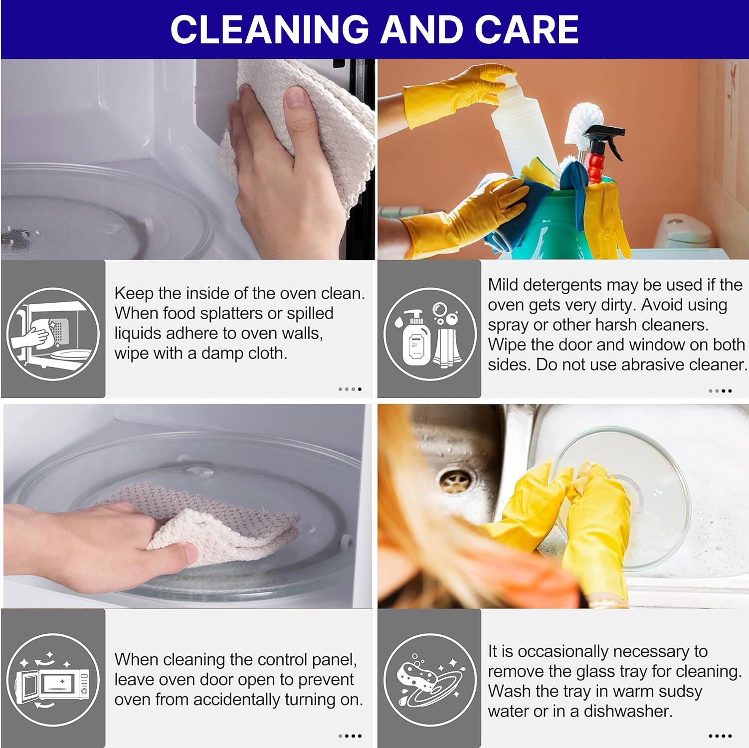 **CLEANING AND CARE**

- Keep the inside of the oven clean. When food splatters or spilled liquids adhere to oven walls, wipe with a damp cloth.

- Mild detergents may be used if the oven gets very dirty. Avoid using spray or other harsh cleaners. Wipe the door and window on both sides. Do not use abrasive cleaner.

- When cleaning the control panel, leave oven door open to prevent oven from accidentally turning on.

- It is occasionally necessary to remove the glass tray for cleaning. Wash the tray in warm sudsy water or in a dishwasher.