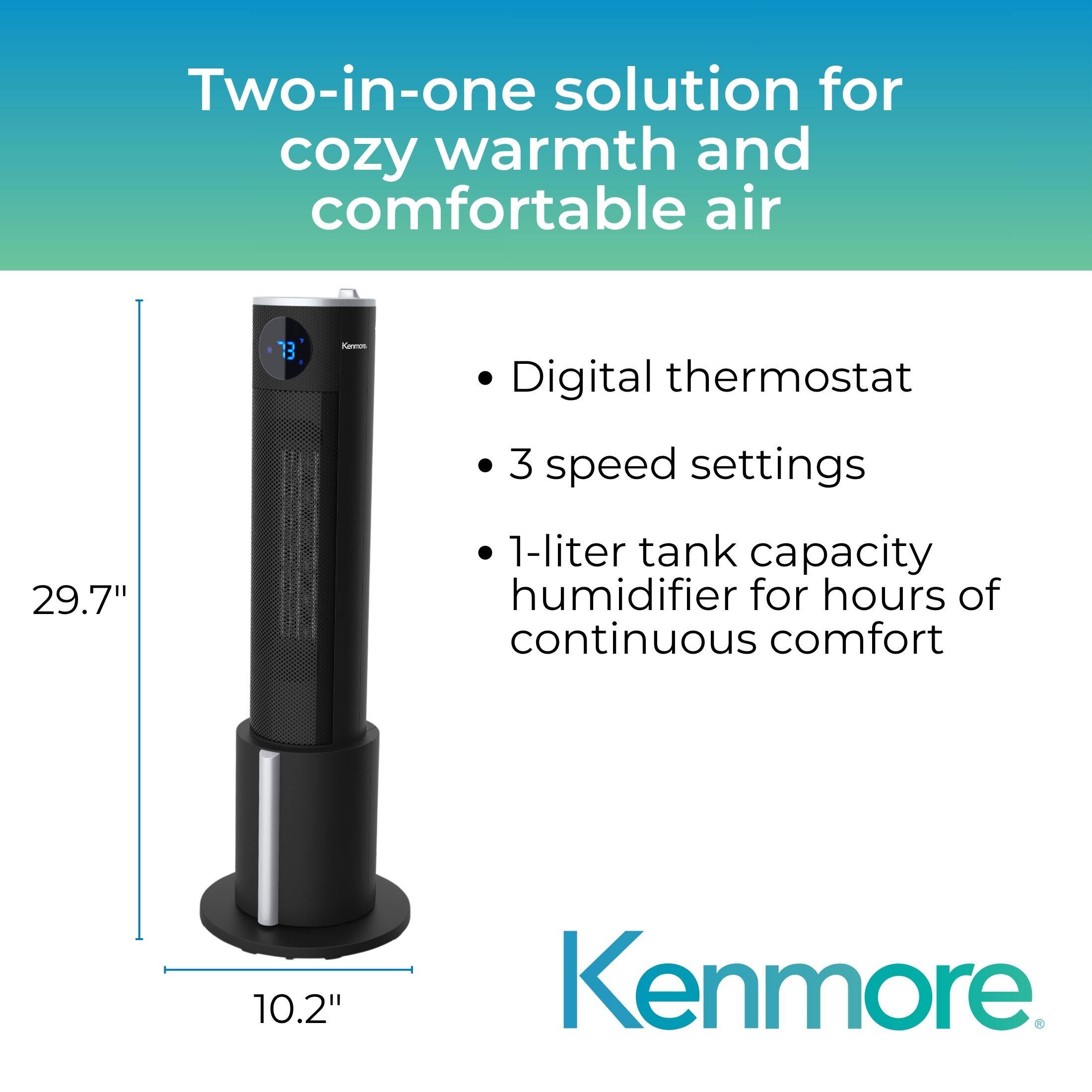 Two-in-one solution for cozy warmth and comfortable air

- Digital thermostat
- 3 speed settings
- 1-liter tank capacity humidifier for hours of continuous comfort

29.7" x 10.2" Kenmore