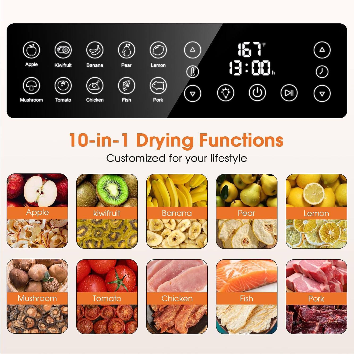 Apple, Kiwifruit, Banana, Pear, Lemon, Mushroom, Tomato, Chicken, Fish, Pork

10-in-1 Drying Functions
Customized for your lifestyle