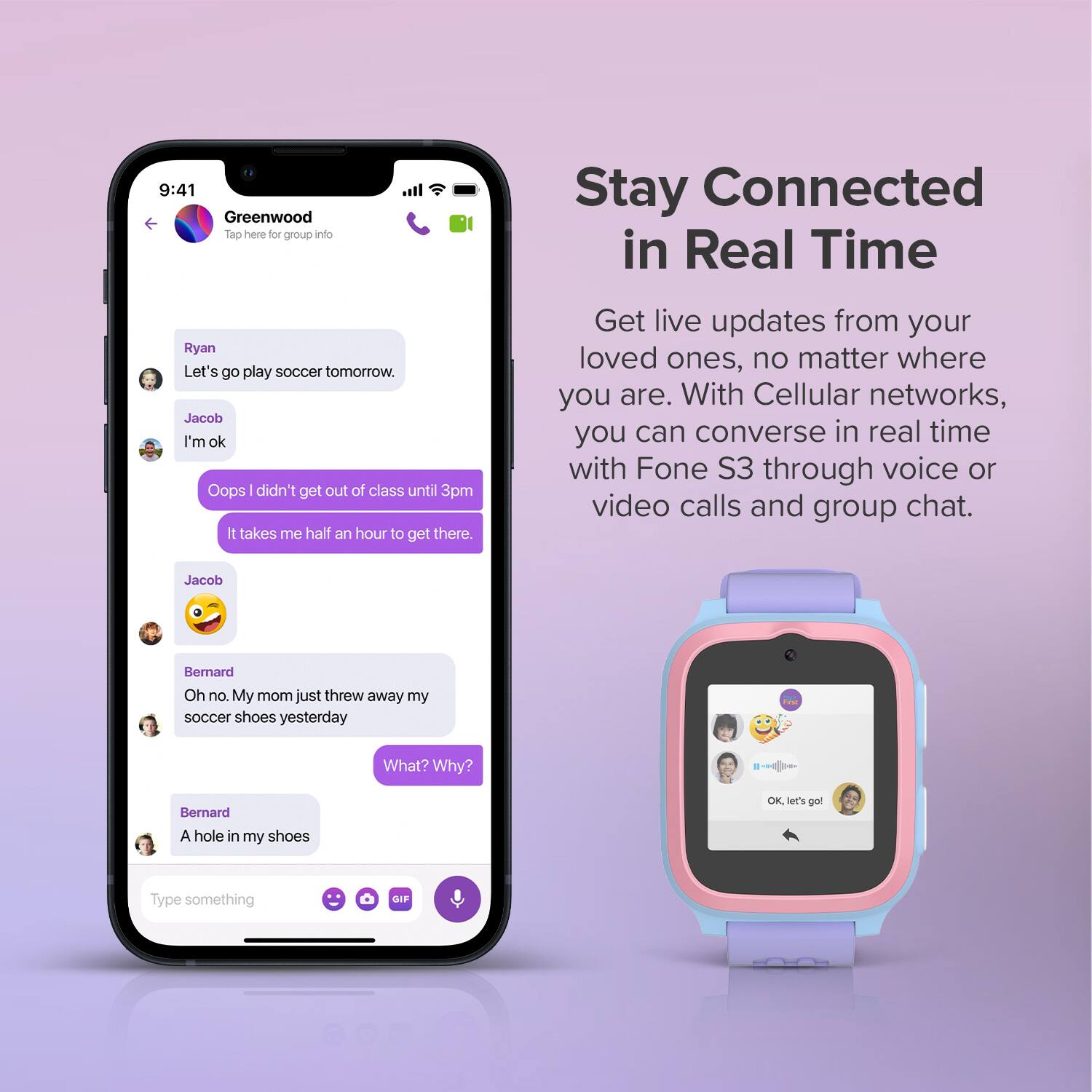 **Greenwood**  
Tap here for group info

---

**Ryan**  
Let's go play soccer tomorrow.

**Jacob**  
I'm ok

**Jacob**  
Oops I didn't get out of class until 3pm  
It takes me half an hour to get there.

**Jacob**  
😅

**Bernard**  
Oh no. My mom just threw away my soccer shoes yesterday

**Bernard**  
What? Why?

**Bernard**  
A hole in my shoes

---

**Stay Connected in Real Time**

Get live updates from your loved ones, no matter where you are. With Cellular networks, you can converse in real time with Fone S3 through voice or video calls and group chat.