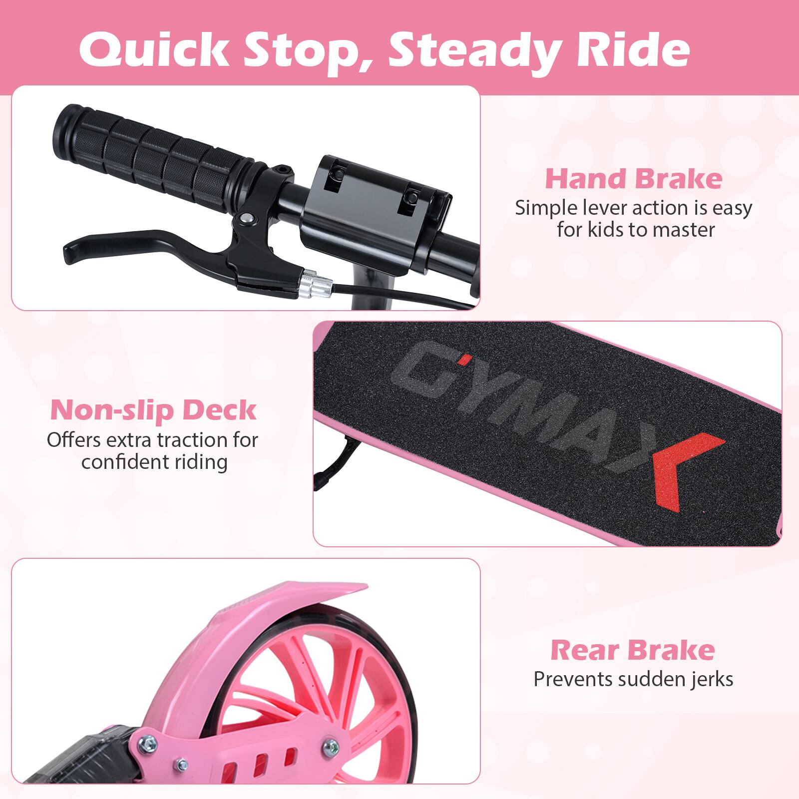 Quick Stop, Steady Ride

Hand Brake
Simple lever action is easy for kids to master

Non-slip Deck
Offers extra traction for confident riding

Rear Brake
Prevents sudden jerks