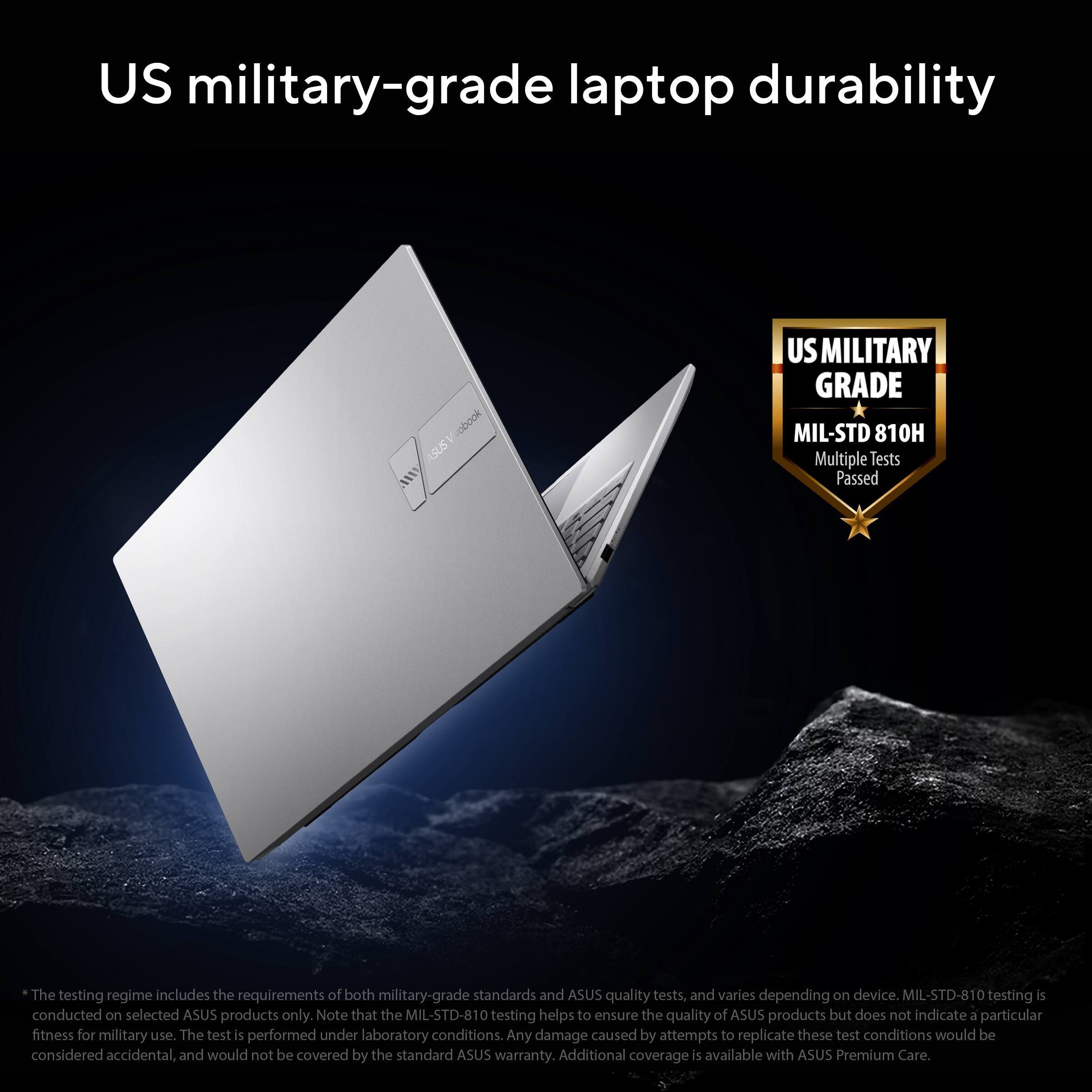 US military-grade laptop durability

ASUS A US MILITARY GRADE MIL-STD 810H

Multiple tests Passed

The testing regime includes the requirements of both military-grade standards and ASUS quality tests, and varies depending on device. MIL-STD-810 testing is conducted on selected ASUS products only. Note that the MIL-STD-810 testing helps to ensure the quality of ASUS products but does not indicate a particular fitness for military use. The test is performed under laboratory conditions. Any damage caused by attempts to replicate these test conditions would be considered accidental, and would not be covered by the standard ASUS warranty. Additional coverage is available with ASUS Premium Care.

*The testing regime includes the requirements of both military-grade standards and ASUS quality tests, and varies depending on device. MIL-STD-810 testing is conducted on selected ASUS products only. Note that the MIL-STD-810 testing helps to ensure the quality of ASUS products but does not indicate a particular fitness for military use. The test is performed under laboratory conditions. Any damage caused by attempts to replicate these test conditions would be considered accidental, and would not be covered by the standard ASUS warranty. Additional coverage is available with ASUS Premium Care.