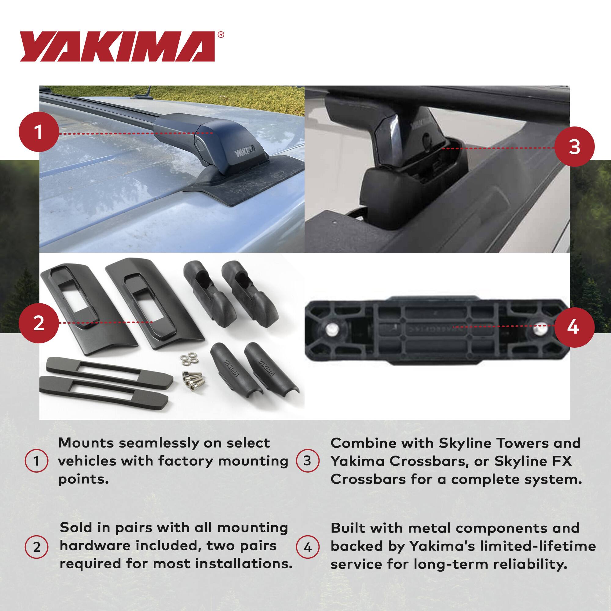 YAKIMA

1. Mounts seamlessly on select vehicles with factory mounting points.
2. Sold in pairs with all mounting hardware included, two pairs required for most installations.
3. Combine with Skyline Towers and Yakima Crossbars, or Skyline FX Crossbars for a complete system.
4. Built with metal components and backed by Yakima's limited-lifetime service for long-term reliability.