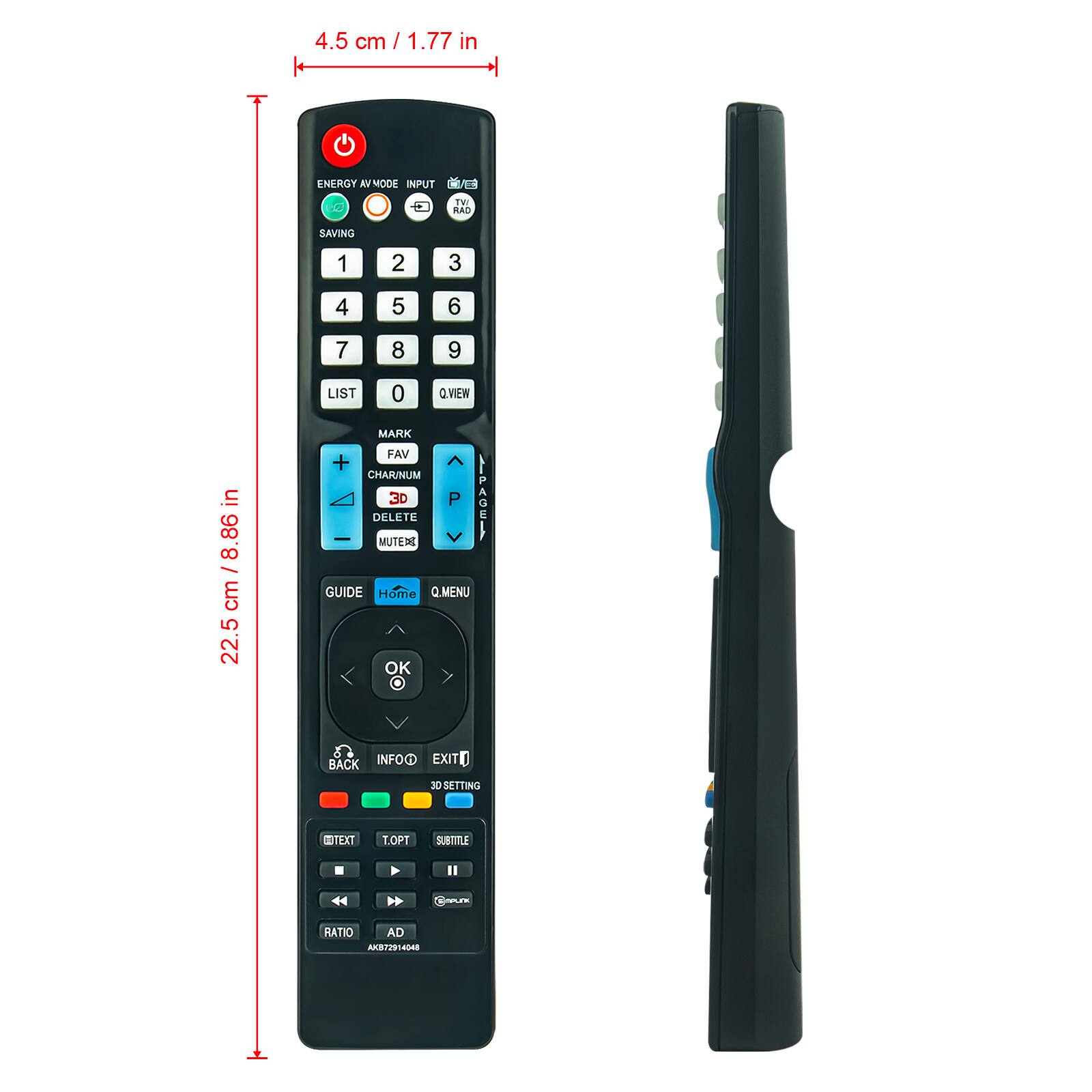 4.5 cm / 1.77 in

ENERGY AV MODE INPUT TV RAD SAVING

1 2 3 4 5 6

7 8 9 LIST 0 Q.VIEW MARK FAV + CHAR/NUM 3D P DELETE - MUTEAS GUIDE Home Q.MENU OK BACK INFO EXIT 3D SETTING EDTEXT T.OPT SUBTITLE

22.5 cm / 8.86 in

RATIO AD AKB72914048