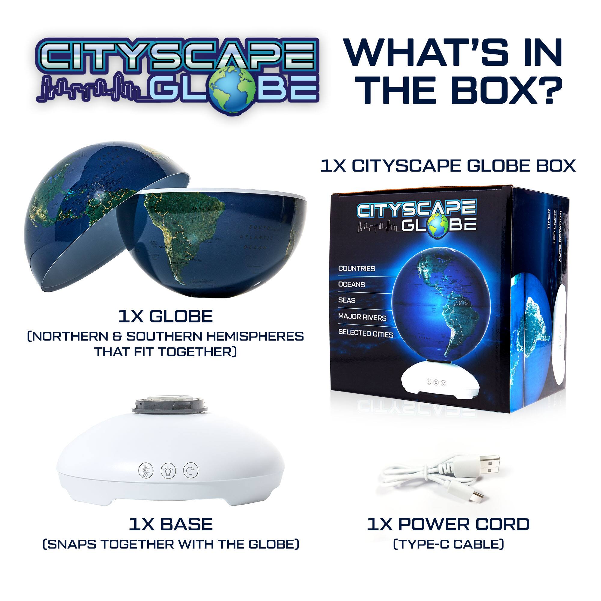 CITYSCAPE GLOBE
WHAT'S IN THE BOX?
1X CITYSCAPE GLOBE BOX
1X GLOBE (NORTHERN & SOUTHERN HEMISPHERES THAT FIT TOGETHER)
1X BASE (SNAPS TOGETHER WITH THE GLOBE)
1X POWER CORD (TYPE-C CABLE)