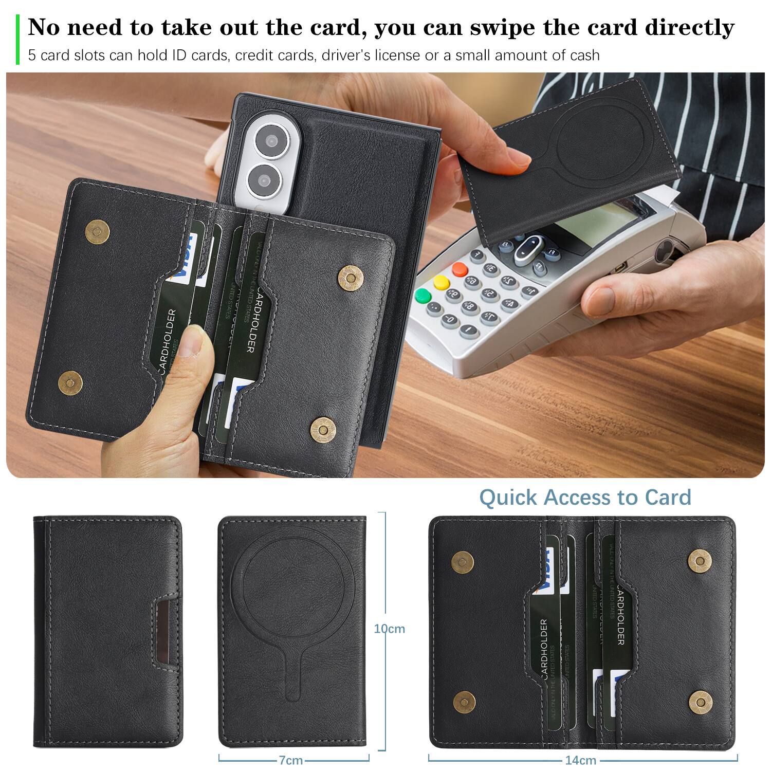 No need to take out the card, you can swipe the card directly  
5 card slots can hold ID cards, credit cards, driver's license or a small amount of cash

CARDHOLDER  
CARDHOLDER  
F E 62 22 9P 5.3 , 48 4h 0-  1  
100  
F)  
10cm  
Quick Access to Card CARDHOLDER ARDHOLDER 0  
7cm  
14cm