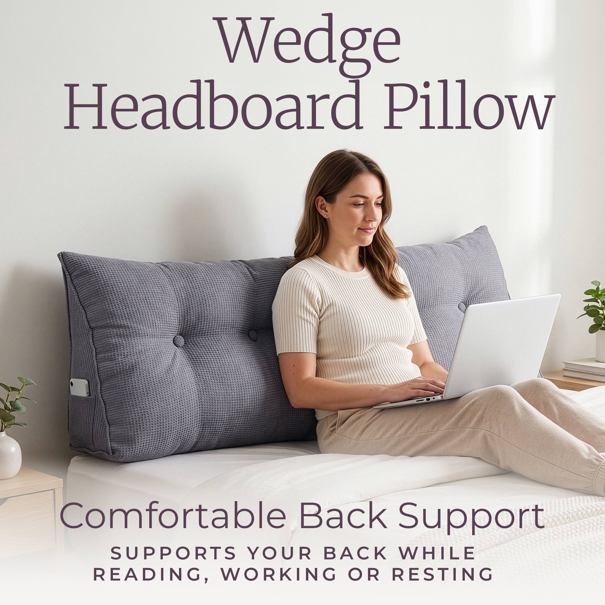 Wedge Headboard Pillow

Comfortable Back Support
SUPPORTS YOUR BACK WHILE READING, WORKING OR RESTING
