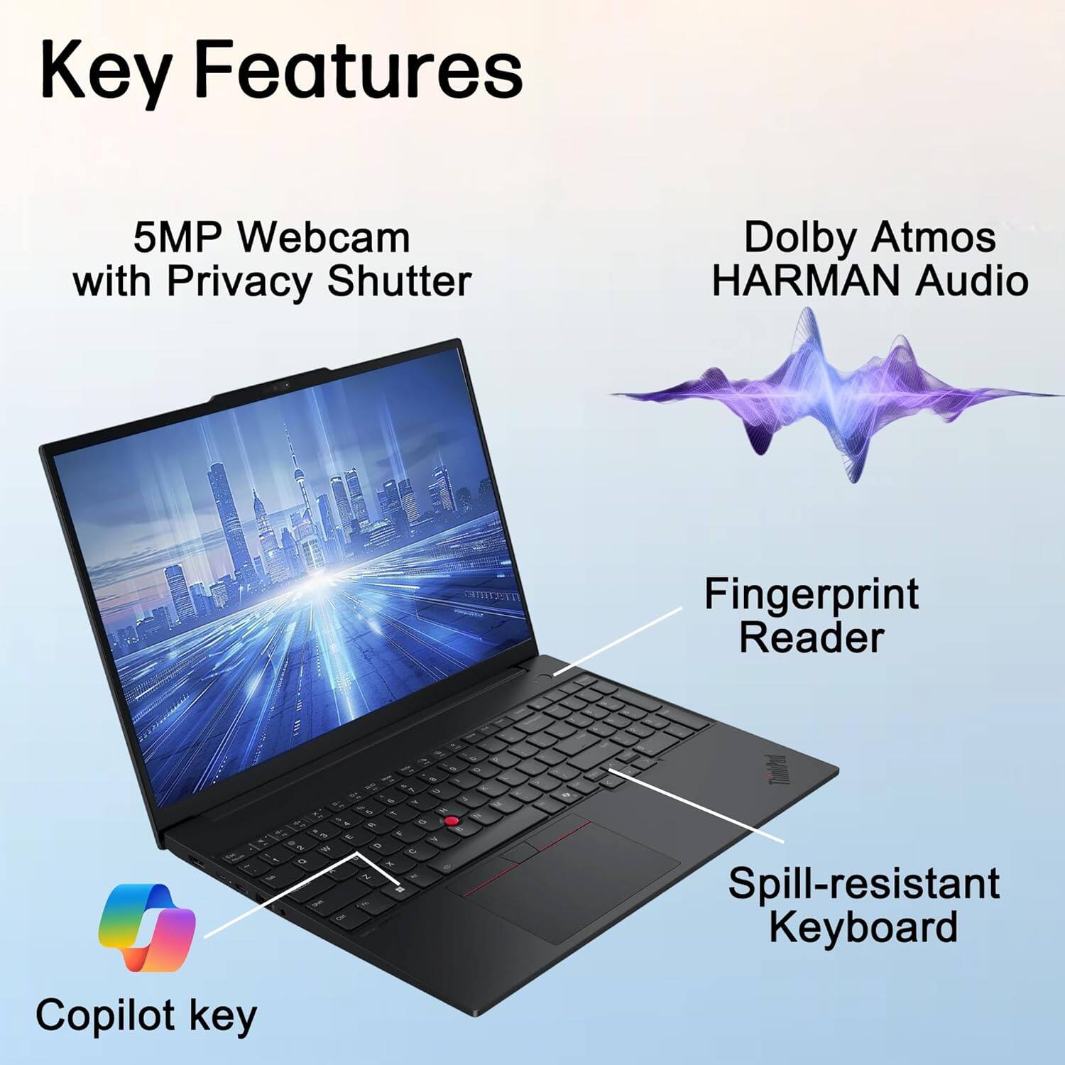 Key Features

- 5MP Webcam with Privacy Shutter
- Dolby Atmos HARMAN Audio
- Fingerprint Reader
- Spill-resistant Keyboard
- Copilot key