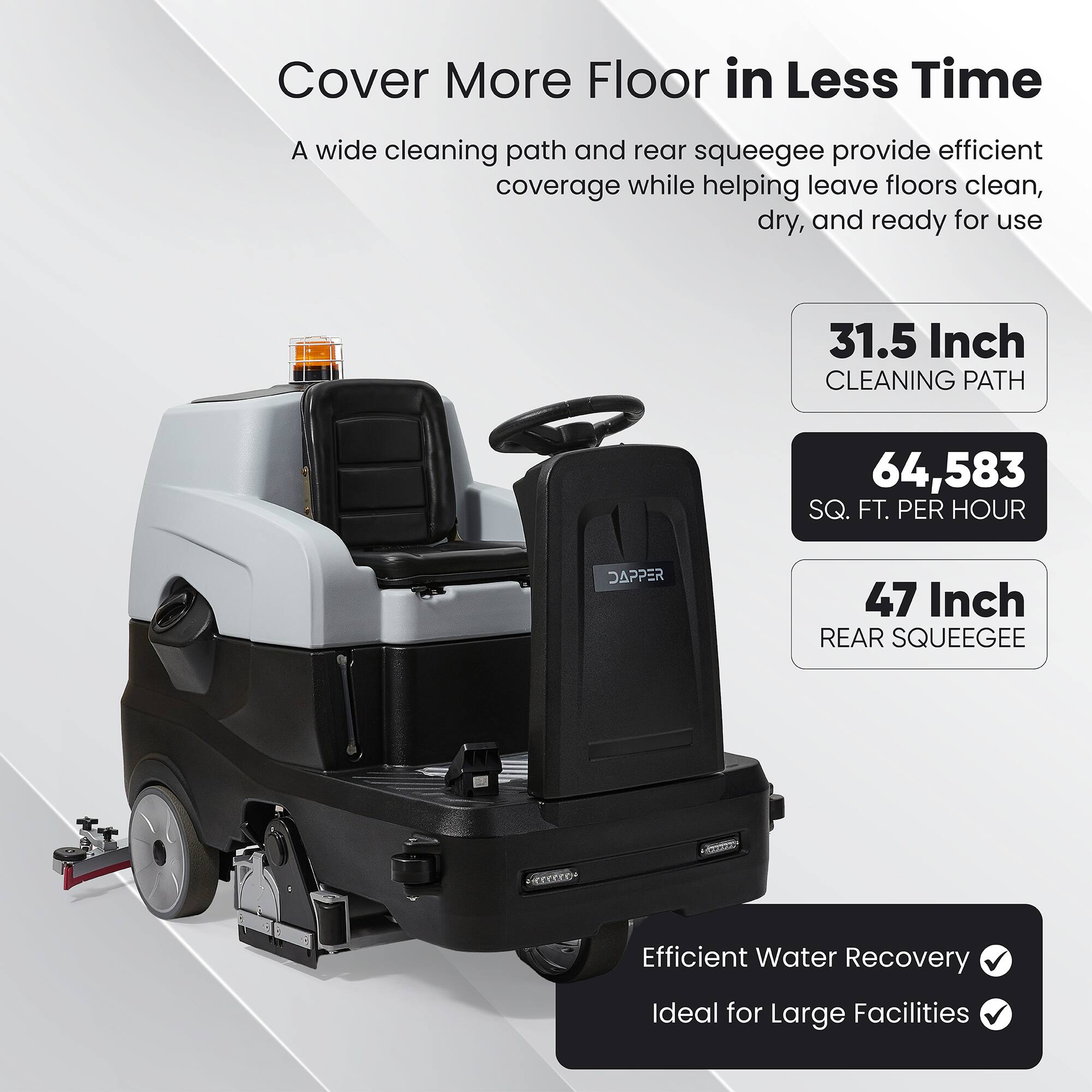 Cover More Floor in Less Time

A wide cleaning path and rear squeegee provide efficient coverage while helping leave floors clean, dry, and ready for use

31.5 Inch CLEANING PATH

64,583 SQ. FT. PER HOUR

47 Inch REAR SQUEEGEE

Efficient Water Recovery

Ideal for Large Facilities