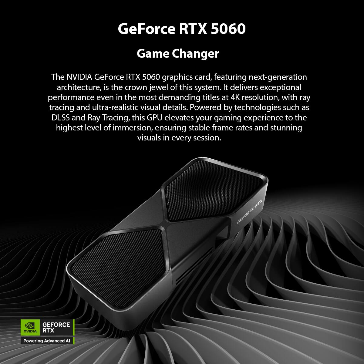 GeForce RTX 5060  
Game Changer  

The NVIDIA GeForce RTX 5060 graphics card, featuring next-generation architecture, is the crown jewel of this system. It delivers exceptional performance even in the most demanding titles at 4K resolution, with ray tracing and ultra-realistic visual details. Powered by technologies such as DLSS and Ray Tracing, this GPU elevates your gaming experience to the highest level of immersion, ensuring stable frame rates and stunning visuals in every session.  

RTX GEFORCE GEFORCE NVIDIA RTX  
Powering Advanced AI