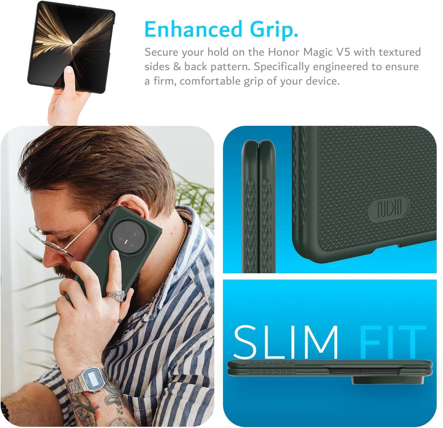 Enhanced Grip.  
Secure your hold on the Honor Magic V5 with textured sides & back pattern. Specifically engineered to ensure a firm, comfortable grip of your device.  
TUDIA SLIM FIT