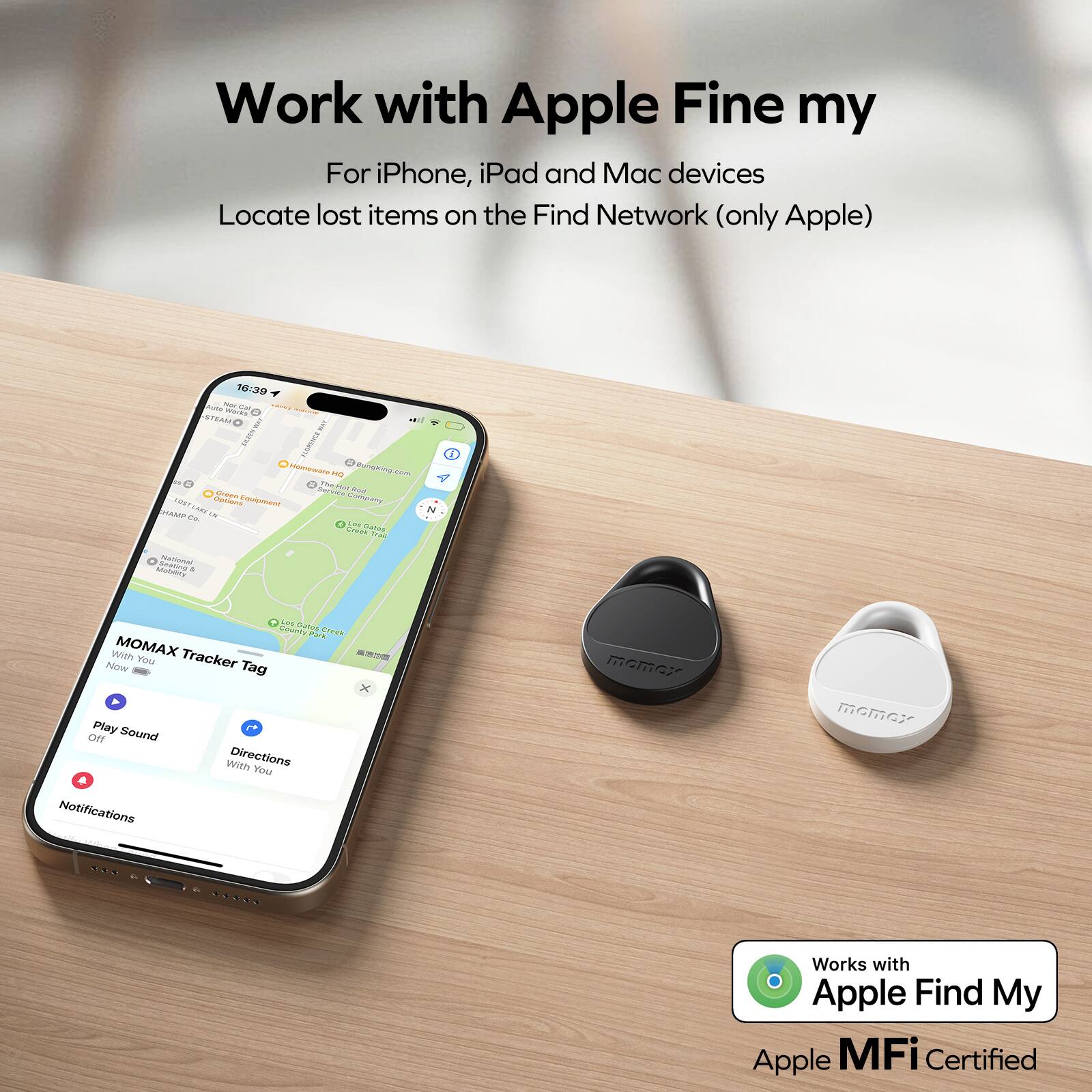 Work with Apple Fine my
For iPhone, iPad and Mac devices
Locate lost items on the Find Network (only Apple)

Works with Apple Find My
Apple MFi Certified

MOMAX Tracker Tag
With You
Now
Play Sound
Off
Directions
With You
Notifications