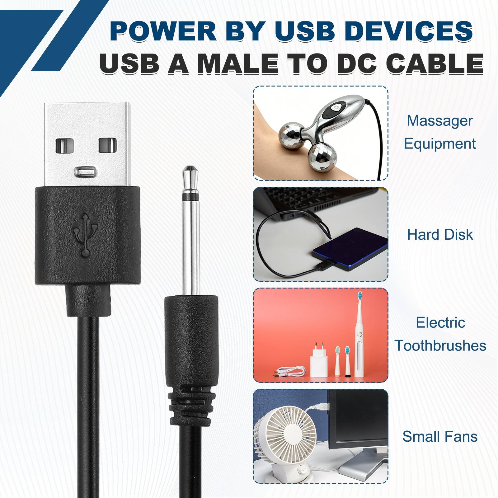 POWER BY USB DEVICES  
USB A MALE TO DC CABLE  
Massager Equipment  
Hard Disk  
Electric Toothbrushes  
Small Fans