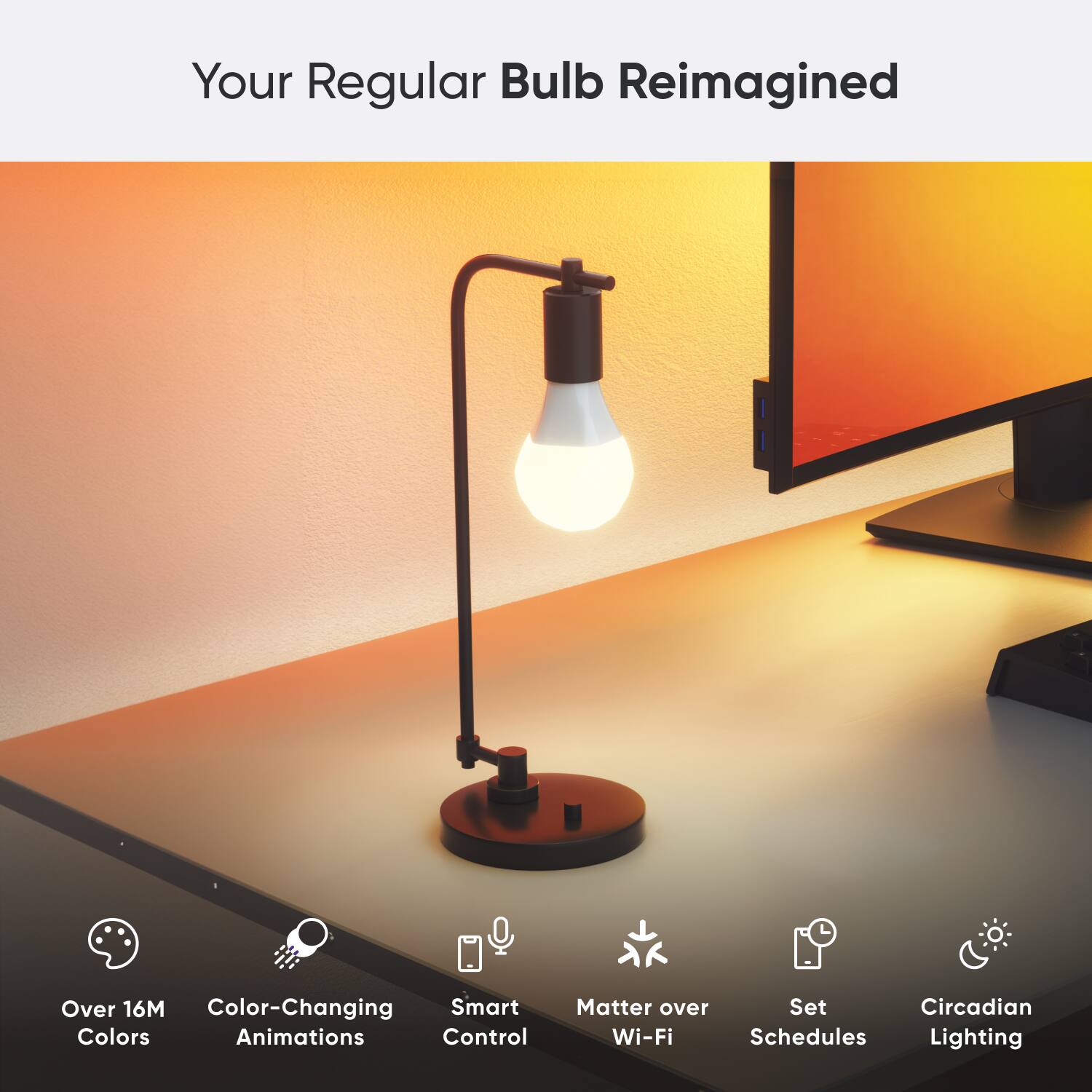 Your Regular Bulb Reimagined:
* Over 16M Color-Changing Smart Colors Animations
* Control Matter over Set Circadian Wi-Fi Schedules
* Lighting
