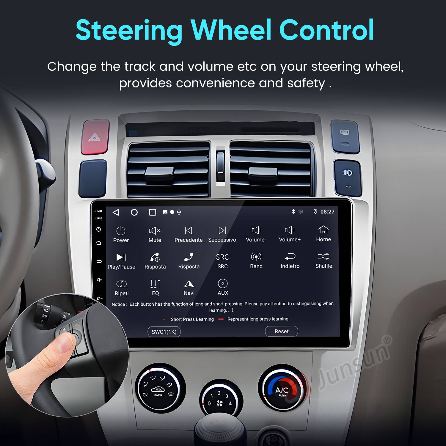Steering Wheel Control

Change the track and volume etc on your steering wheel, provides convenience and safety.

- Power
- Mute
- Precedente (Previous)
- Successivo (Next)
- Volume-
- Volume+
- Home
- Play/Pause
- Risposta (Response)
- Risposta (Response)
- SRC
- SRC
- Band
- Indietro (Back)
- Shuffle
- Ripeti (Repeat)
- EQ
- Navi (Navigation)
- AUX
- ID

Notice: Each button has the function of long and short pressing. Please pay attention to distinguishing when learning.

- Short Press Learning
- Long Press Learning

SWC1(1K) Reset

A/C Junsun PUE 2 AN 1 J 4
