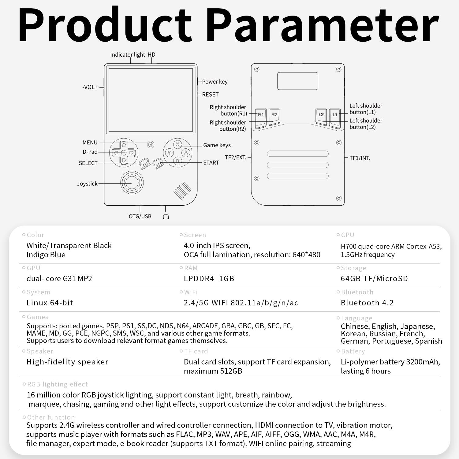 Product Parameter

Indicator light -VOL+
Power
RESET
Right shoulder button(R1)
Right shoulder button(R2)
Left shoulder button(L1)
Left shoulder button(L2)
MENU
D-Pad
SELECT
Game keys
TF2/EXT.
START
TF1/INT.
Joystick
OTG/USB
Color
White/Transparent Black
Indigo Blue
dual-core G31 MP2
Screen
4.0-inch IPS screen, OCA full lamination, resolution: 640*480
RAM
LPDDR4 1GB
CPU
H700 quad-core ARM Cortex-A53, 1.5GHz frequency
Storage
64GB TF/MicroSD
System
Linux 64-bit
WiFi
2.4/5G WIFI 802.11a/b/g/n/ac
Bluetooth
Bluetooth 4.2
Games
Supports: ported games, PSP, PS1, SS,DC, NDS, N64, ARCADE, GBA, GBC, GB, SFC, FC, Chinese, English, Japanese, Korean, Russian, French, German, Portuguese, Spanish
MAME, MD, GG, PCE, NGPC, SMS, WSC, various other game formats.
Supports users to download relevant format games themselves.
Speaker
High-fidelity speaker
Dual card slots, support TF card expansion, Li-polymer battery 3200mAh, maximum 512GB lasting hours
light