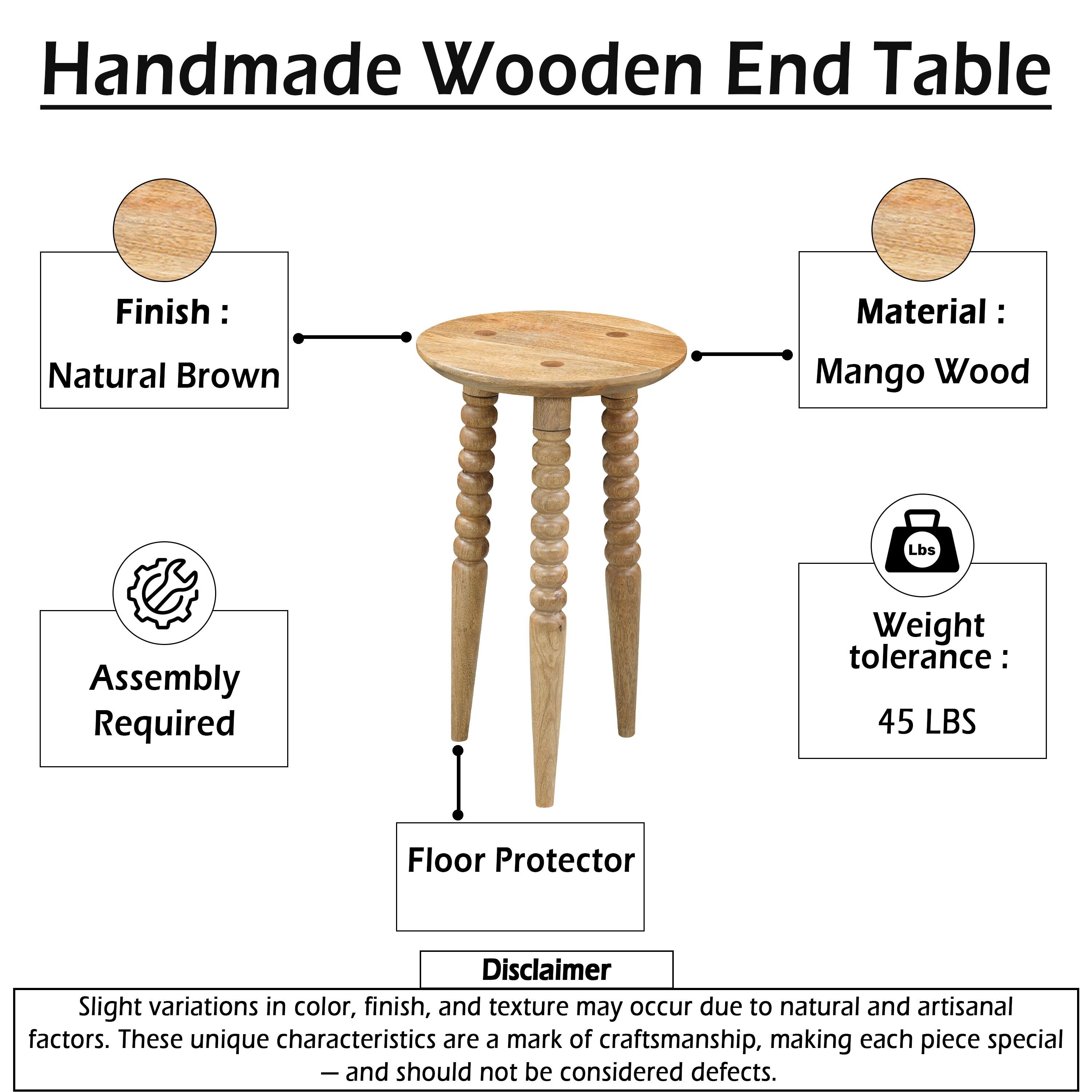 Handmade Wooden End Table  
Finish: Natural Brown  
Material: Mango Wood  
Assembly Required  
Weight Tolerance: 45 LBS  
Floor Protector  

Disclaimer: Slight variations in color, finish, and texture may occur due to natural and artisanal factors. These unique characteristics are a mark of craftsmanship, making each piece special - and should not be considered defects.