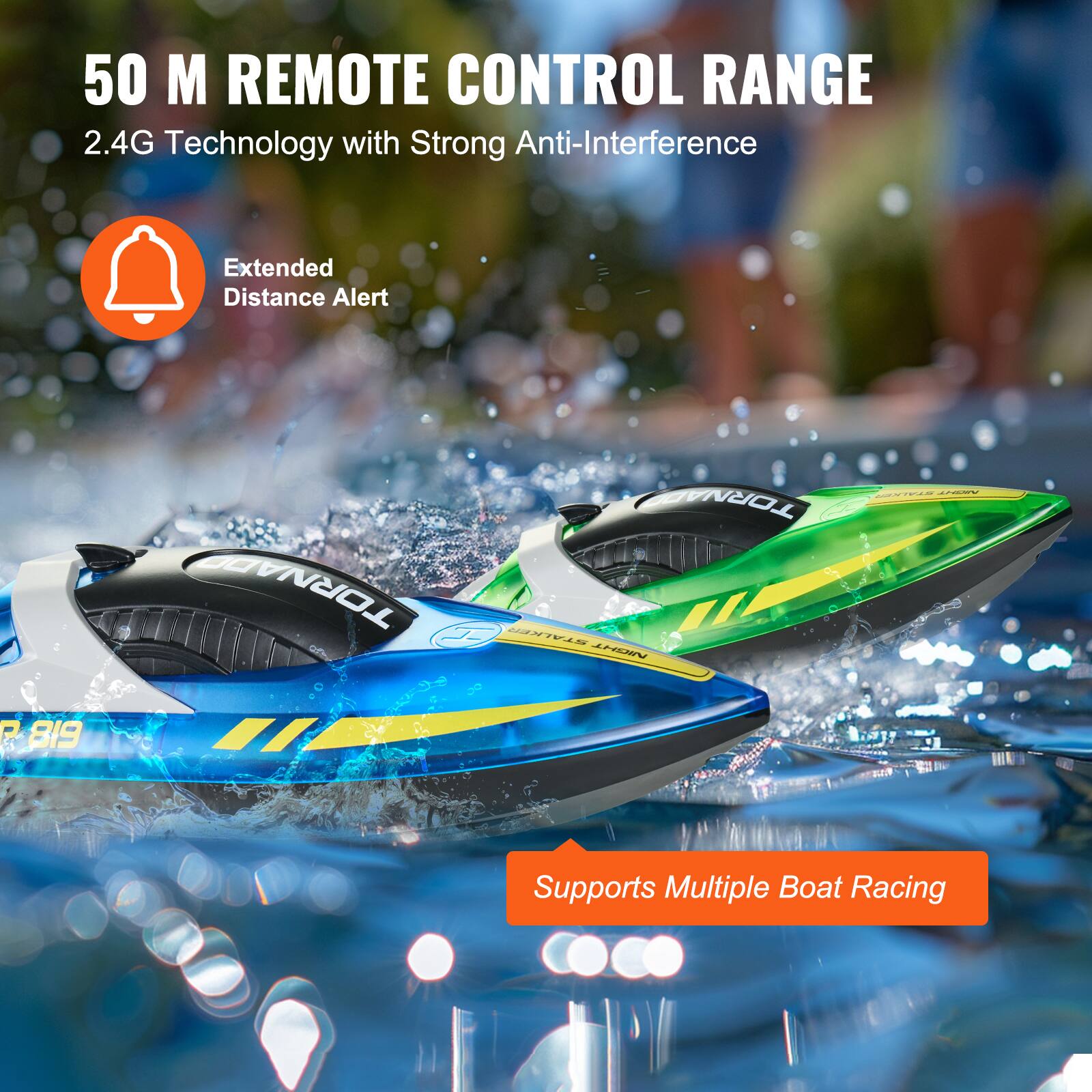 50 M REMOTE CONTROL RANGE  
2.4G Technology with Strong Anti-Interference  

Extended Distance Alert  

Supports Multiple Boat Racing