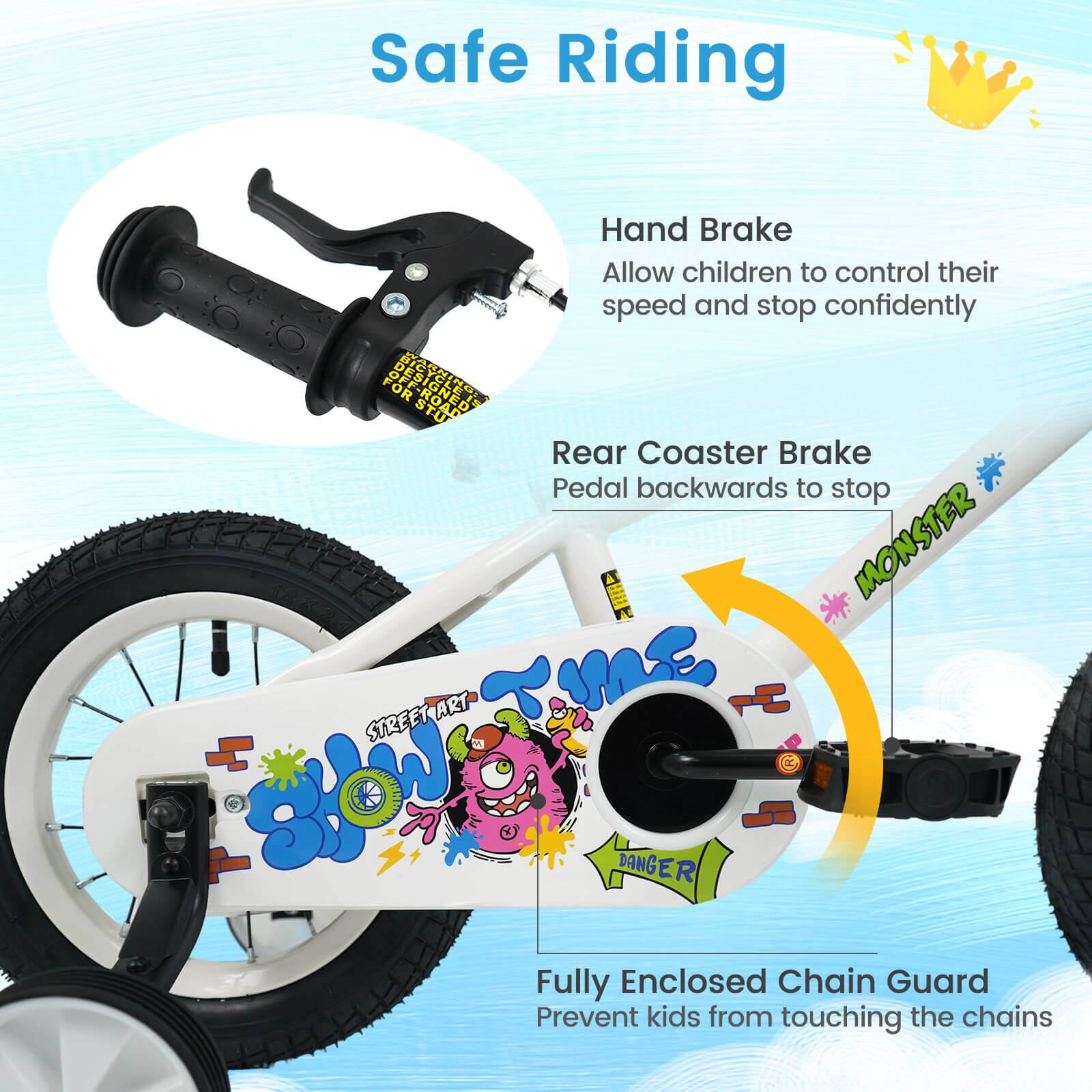 Safe Riding

Hand Brake
Allow children to control their speed and stop confidently

Rear Coaster Brake
Pedal backwards to stop

Fully Enclosed Chain Guard
Prevent kids from touching the chains
