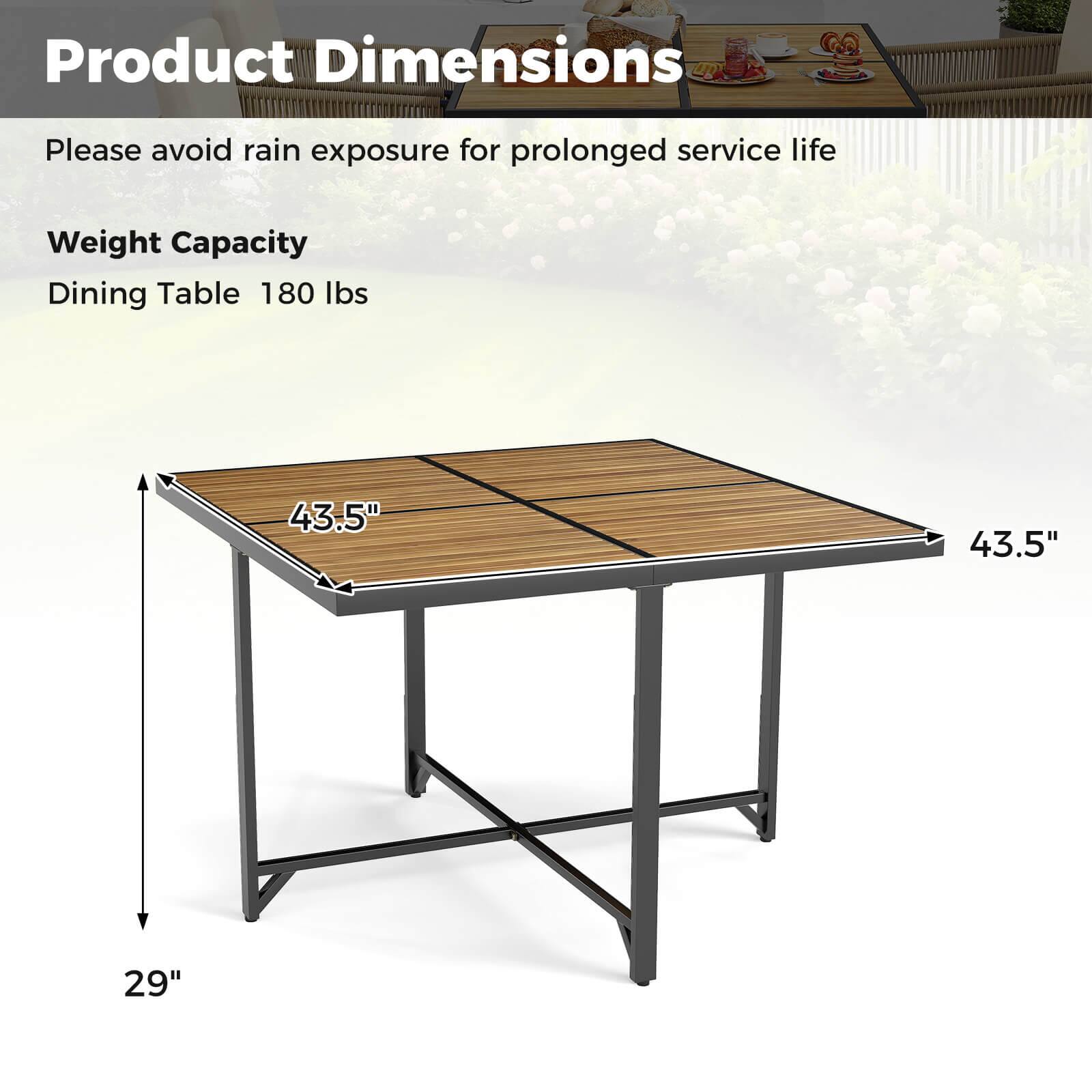 Product Dimensions  
Please avoid rain exposure for prolonged service life  

Weight Capacity  
Dining Table 180 lbs  

43.5" x 43.5" x 29"
