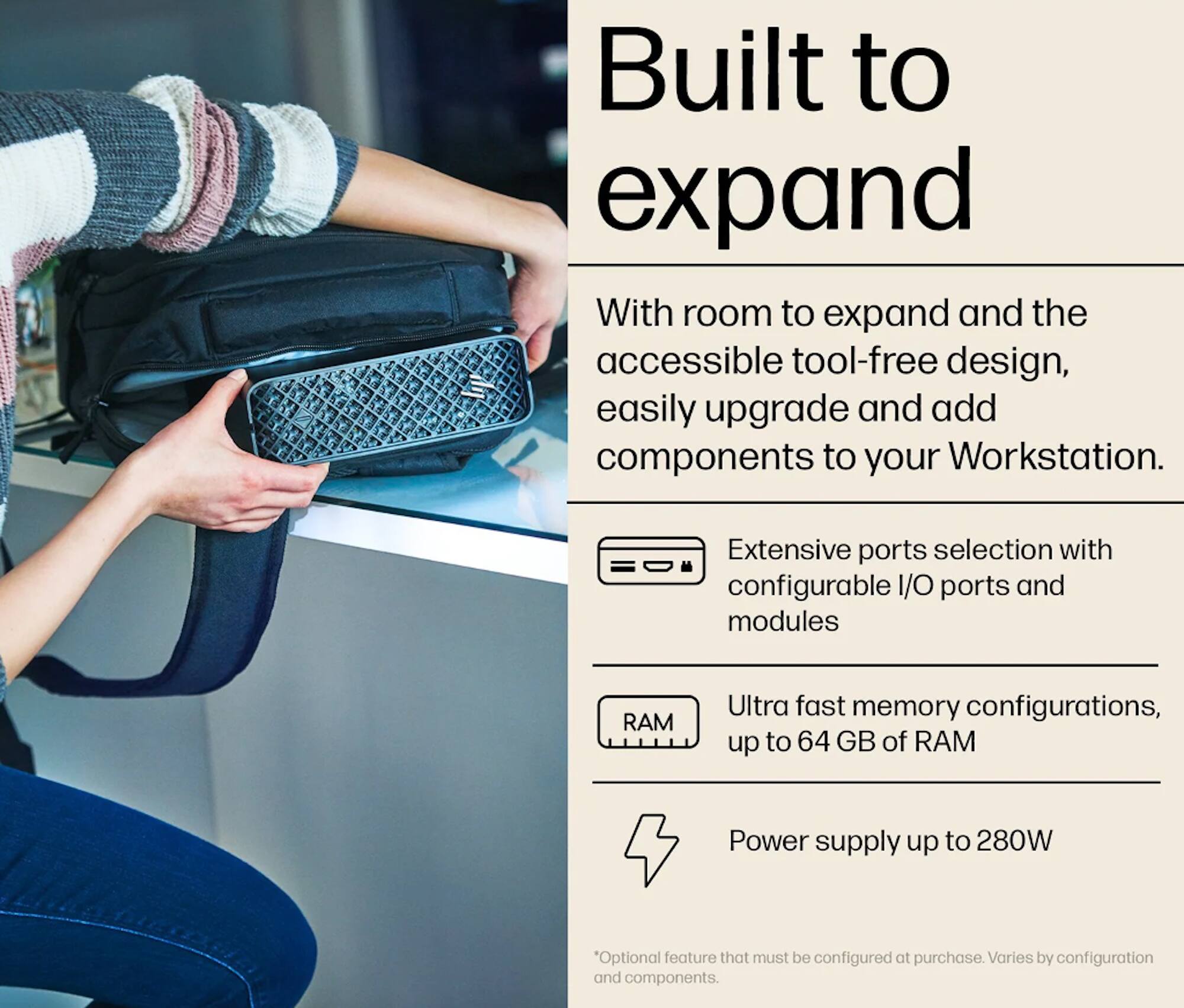 Built to expand

With room to expand and the accessible tool-free design, easily upgrade and add components to your Workstation.

- Extensive ports selection with configurable I/O ports and modules
- Ultra fast memory configurations, up to 64 GB of RAM
- Power supply up to 280W

*Optional feature that must be configured at purchase. Varies by configuration and components.