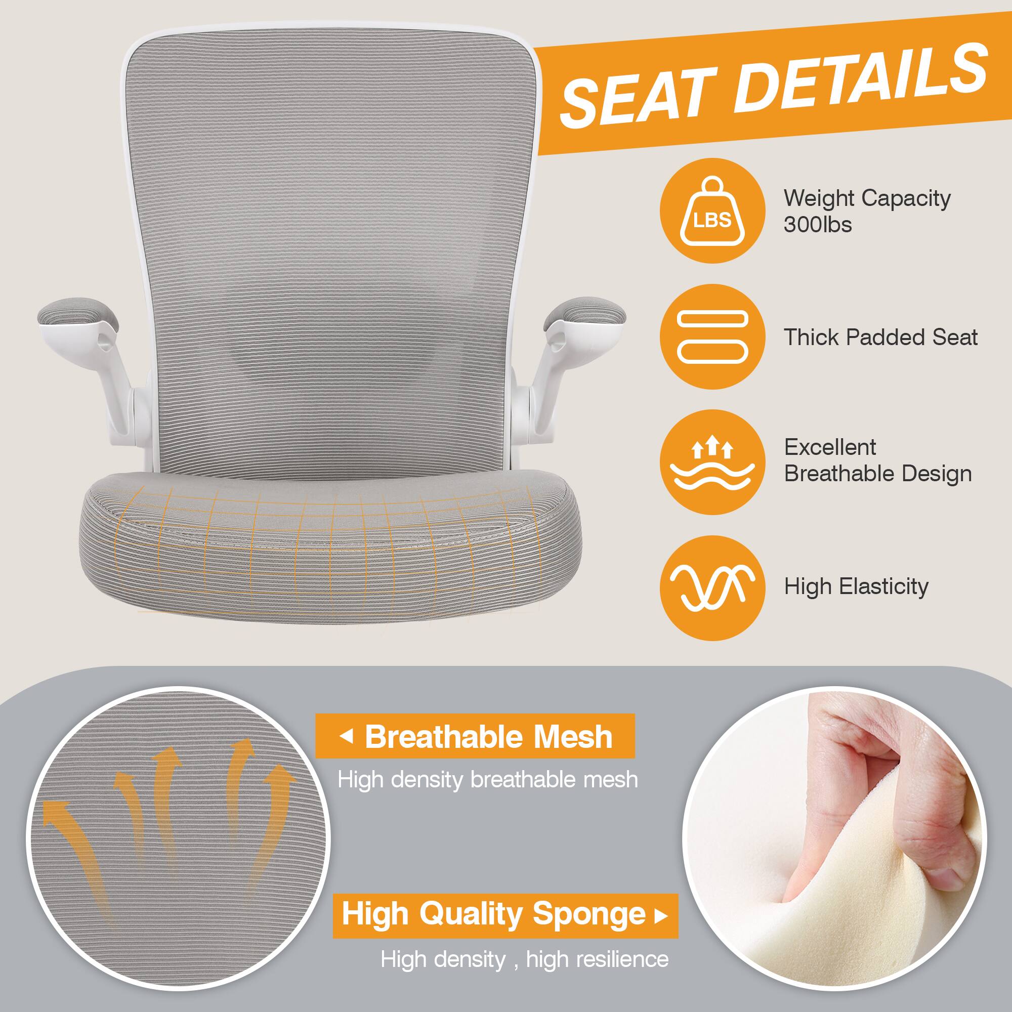 SEAT DETAILS
LBS Weight Capacity 300lbs
Thick Padded Seat
Excellent Breathable Design
High Elasticity
Breathable Mesh
High density breathable mesh
High Quality Sponge
High density, high resilience